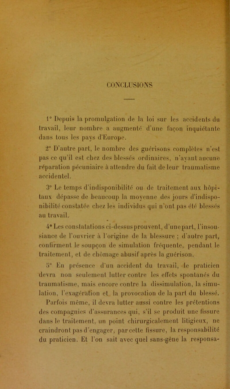 CONCLUSIONS 1° Depuis la promulgation de la loi sur les accidents du travail, leur nombre a augmenté d'une façon inquiétante dans tous les pays d’Europe. 2° D'autre part, le nombre des guérisons complètes n’est pas ce qu’il est chez des blessés ordinaires, n’ayant aucune réparation pécuniaire à attendre du fait de leur traumatisme accidentel. 3° Le temps d’indisponibilité ou de traitement aux hôpi- taux dépasse de beaucoup la moyenne dos jours d’indispo- nibilité constatée chez les individus qui n'ont pas été blessés au travail. 4° Les constatations ci-dessus prouvent, d'unepart, l’insou- siance de l’ouvrier à l’origine de la blessure ; d’autre part, confirment le soupçon de simulation fréquente, pendant le traitement , et de chômage abusif après la guérison. 5° En présence d’un accident du travail, le praticien devra non seulement lutter contre les effets spontanés du traumatisme, mais encore contre la dissimulation, la simu- lation, l’exagération et la provocation de la part du blessé. Parfois même, il devra lutter aussi contre les prétentions des compagnies d’assurances qui, s’il se produit une fissure dans le traitement, un point chirurgicalement litigieux, ne craindront pas d’engager, parcette fissure, la responsabilité du praticien. Et l’on sait avec quel sans-gêne la responsa-