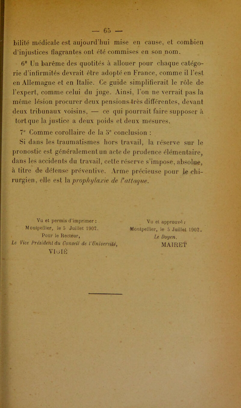 bilité médicale est aujourd’hui mise en cause, et combien d’injustices flagrantes ont été commises en son nom. 6° Un barême des quotités à allouer pour chaque catégo- rie d’infirmités devrait être adopté en France, comme il l’est en Allemagne et en Italie. Ce guide simplifierait le rôle de l’expert, comme celui du juge. Ainsi, l’on ne verrait pas la même lésion procurer deux pensions très différentes, devant deux tribunaux voisins, — ce qui pourrait faire supposer à tort que la justice a deux poids et deux mesures. 7U Comme corollaire de la 5e conclusion : Si dans les traumatismes hors travail, la réserve sur le pronostic est généralement un acte de prudence élémentaire, dans les accidents du travail, cette réserve s’impose, absolue, à titre de défense préventive. Arme précieuse pour le chi- rurgien, elle est la prophylaxie de l'attaque. Va et permis d'imprimer : Montpellier, le 5 Juillet 1902. Pour le Recteur, Le Vice President du Conseil de l’Université, V1GIÉ Vu et approuvé : Montpellier, le 5 Juillet 1902. Le Doyen. MAIRET