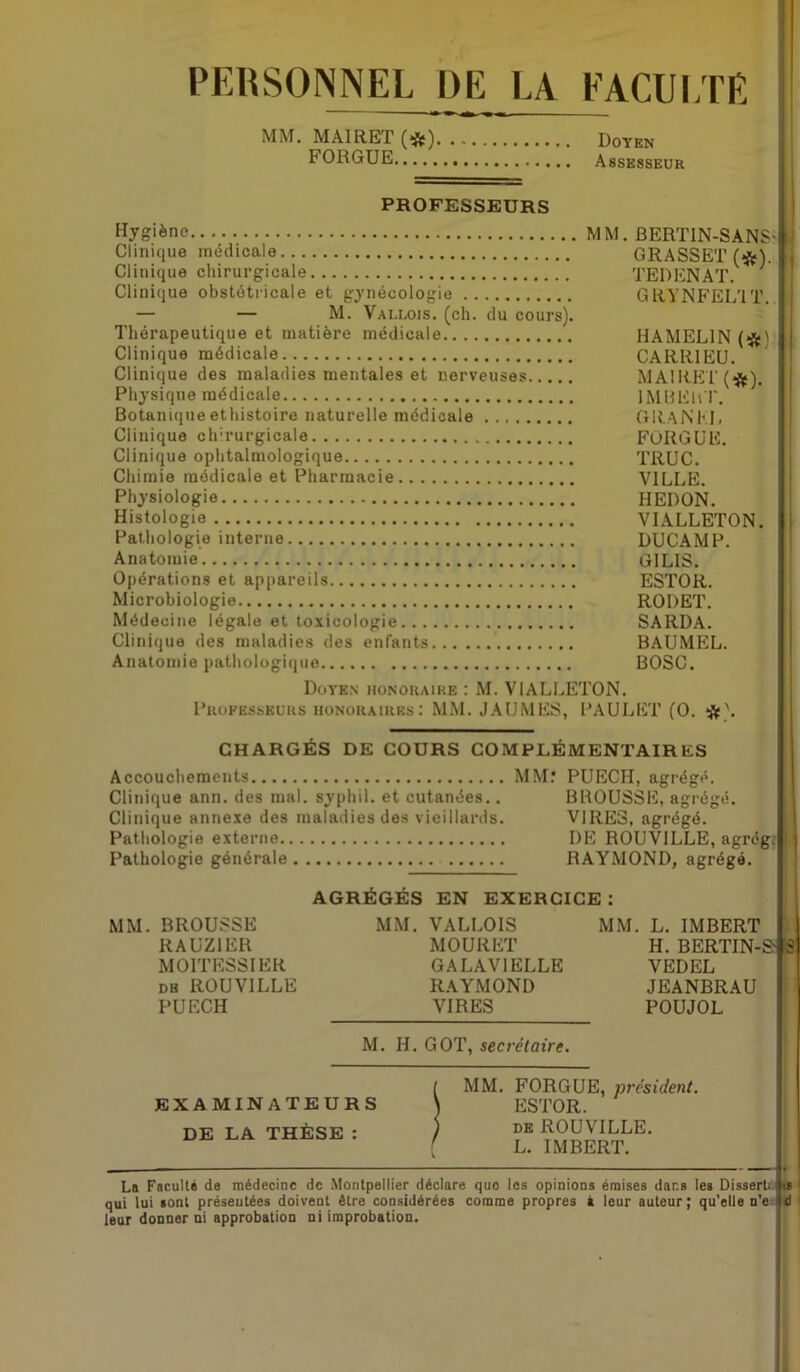 PERSONNEL DE LA FACULTE MM. MAIRET (*) Doyen FORGUE Assesseur PROFESSEURS Hygiène MM. BERTIN-SANS- Clinique médicale GRASSET (#). Clinique chirurgicale TERENAT. ' Clinique obstétricale et gynécologie GRYNFEL'IT. — — M. Vallois. (ch. du cours). Thérapeutique et matière médicale HAMEL1N (#V Clinique médicale CARR1EU. Clinique des maladies mentales et nerveuses MAIRET (#). Physique médicale IMBER T. Botanique ethistoire naturelle médicale GRANKL Clinique chirurgicale FORGUE. Clinique ophtalmologique TRUC. Chimie médicale et Pharmacie VILLE. Physiologie HEDON. Histologie VIALLETON. Pathologie interne DUCAMP. Anatomie G1LIS. Opérations et appareils ESTOR. Microbiologie ROI) ET. Médecine légale et toxicologie SARDA. Clinique des maladies des enfants BAUMEL. Anatomie pathologique BOSC. Doyen honoraire : M. VIALLETON. Professeurs honoraires: MM. JAUMES, PAULET (O. CHARGÉS DE COURS COMPLÉMENTAIRES Accouchements MM.* PUECH, agrégé. Clinique ann. des mal. syphil. et cutanées.. BROUSSE, agrégé. Clinique annexe des maladies des vieillards. VIRES, agrégé. Pathologie externe DE ROUVILLE, agrégj Pathologie générale RAYMOND, agrégé. AGRÉGÉS EN EXERCICE : MM. BROUSSE MM. VALLOIS MM. L. IMBERT RAUZ1ER MOURET H. BERTIN-S1 MOITESSIER GALAVIELLE VEDEL db ROUVILLE RAYMOND JEANBRAU PUECH VIRES POUJOL S M. H. GOT, secrétaire. EXAMINATEURS DE LA THÈSE : MM. FORGUE, president. ESTOR. de ROUVILLE. L. IMBERT. La Faculté de médecine de Montpellier déclare que les opinions émises dans les Dissert.- qui lui sont présentées doivent être considérées comme propres à leur auteur; qu’elle n’e à leur donner ni approbation ni improbation.