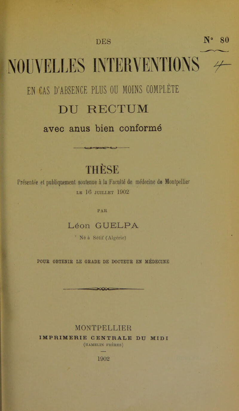 N° 80 EN CAS D'ABSENCE PLUS OU MOINS COMPLÈTE DU RECTUM THÈSE Présentée et publiquement soutenue à la Faculté de médecine de Montpellier LE 10 JUILLET 1902 PAR Léon GUELPA Né à Sétif (Algérie) POUR OBTENIR LE GRADE DE DOCTEUR EN MÉDECINE MONTPELLIER IMPRIMERIE CENTRALE DU MIDI (HAMEI.IN FRÈRES) 1902 GCl