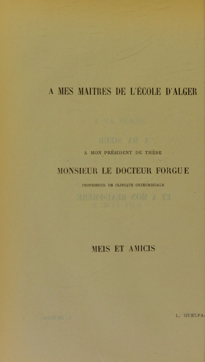 A MRS MAITRES DR L'ÉCOLE D’ALGER A MON PRÉSIDENT DE THÈSE MONSIEUR LE DOCTEUR FOUGUE PROFESSEUR DB CLINIQUE CHIRURGICALE ÜIE1S ET AMIC1S
