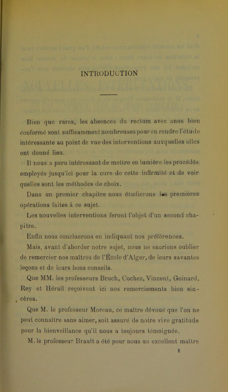 INTRODUCTION Bien que rares, les absences du rectum avec anus bien conformé sont suffisammentnombreuses pouren rendre l’étude intéressante au point de vue des interventions auxquelles elles ont donné lieu. Il nous a paru intéressant de mettre en lumière les procédés employés jusqu’ici pour la cure do cette infirmité et de voir quelles sont les méthodes de choix. Dans un premier chapitre nous étudierons l&s premières opérations faites à ce sujet. Les nouvelles interventions feront l’objet d’un second cha- pitre. Enfin nous concluerons en indiquant nos préférences. Mais, avant d’aborder notre sujet, nous ne saurions oublier de remercier nos maîtres de l’École d’Alger, de leurs savantes leçons et de leurs bons conseils. Que MM. les professeurs Bruch, Cochez, Vincent, Goinard, Rey et Hérail reçoivent ici nos remerciements bien sin- , cères. Que M. le professeur Moreau, ce maître dévoué que l’on ne peut connaître sans aimer, soit assuré de notre vive gratitude pour la bienveillance qu’il nous a toujours témoignée. M. le professeur Brault a été pour nous un excellent maître 2