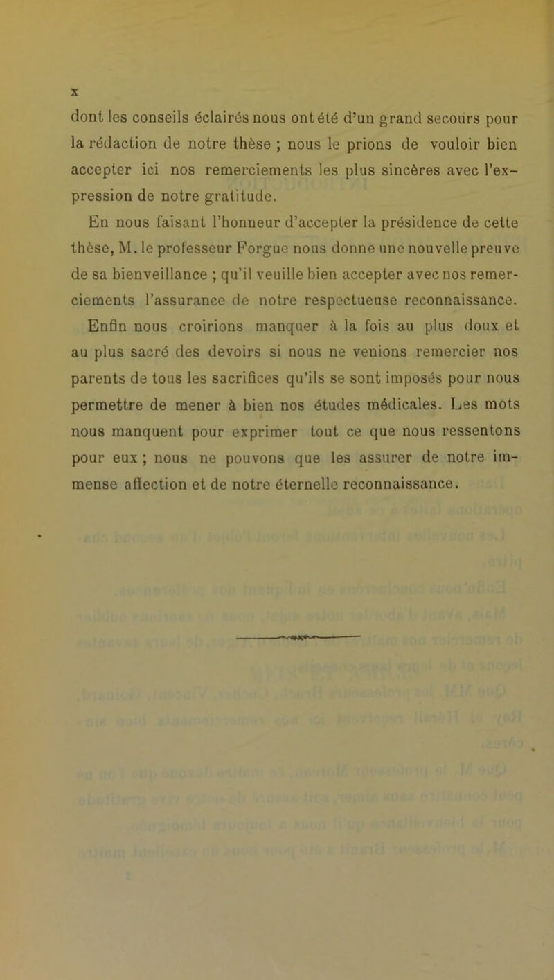 dont les conseils éclairés nous ont été d’un grand secours pour la rédaction de notre thèse ; nous le prions de vouloir bien accepter ici nos remerciements les plus sincères avec l’ex- pression de notre gratitude. En nous taisant l’honueur d’accepter la présidence de cette thèse, M. le professeur Forgue nous donne une nouvelle preuve de sa bienveillance ; qu’il veuille bien accepter avec nos remer- ciements l’assurance de notre respectueuse reconnaissance. Enfin nous croirions manquer h la fois au plus doux et au plus sacré des devoirs si nous ne venions remercier nos parents de tous les sacrifices qu’ils se sont imposés pour nous permettre de mener à bien nos études médicales. Les mots nous manquent pour exprimer tout ce que nous ressentons pour eux ; nous ne pouvons que les assurer de notre im- mense affection et de notre éternelle reconnaissance.