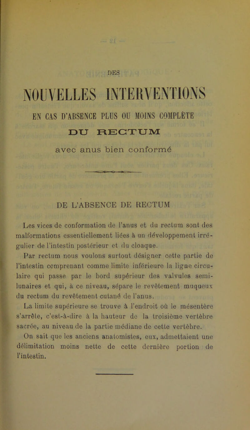 DES NOUVELLES INTERVENTIONS EN CAS D’ABSENCE PLUS OU MOINS COMPLÈTE DU RECTUM avec anus bien conformé DE L’ABSENCE DE RECTUM Les vices de conformation de l’anus et du rectum sont des malformations essentiellement liées à un développement irré- gulier de l’intestin postérieur et du cloaque. Par rectum nous voulons surtout désigner cette partie de l’intestin comprenant comme limite inférieure la ligne circu- laire qui passe par le bord supérieur des valvules semi- lunaires et qui, à ce niveau, sépare le revêtement muqueux du rectum du revêtement cutané de l’anus. La limite supérieure se trouve à l’endroit où le mésentère s’arrête, c’est-à-dire à la hauteur de la troisième vertèbre sacrée, au niveau de la partie médiane de cette vertèbre. On sait que les anciens anatomistes, eux, admettaient une délimitation moins nette de cette dernière portion de l’intestin.