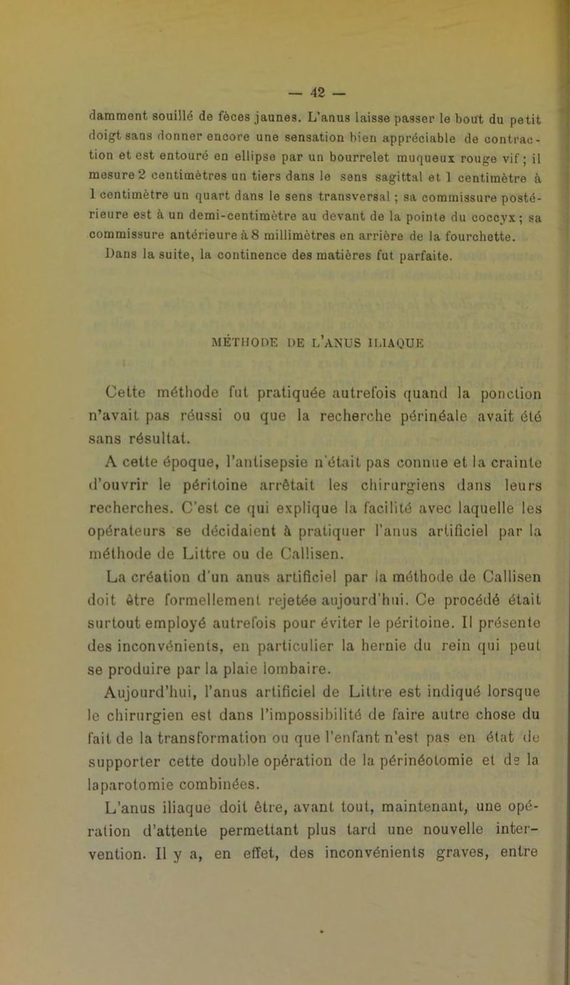 damment souillé de fèces jaunes. L’anus laisse passer le bout du petit doigt sans donner encore une sensation bien appréciable de contrac- tion et est entouré en ellipse par un bourrelet muqueux rouge vif; il mesure 2 centimètres un tiers dans le sens sagittal et 1 centimètre à 1 centimètre un quart dans le sens transversal ; sa commissure posté- rieure est à un demi-centimètre au devant de la pointe du coccyx; sa commissure antérieure à 8 millimètres en arrière de la fourchette. Dans la suite, la continence des matières fut parfaite. MÉTHODE DE L’ANUS ILIAQUE Cette méthode fut pratiquée autrefois quand la ponction n’avait pas réussi ou que la recherche périnéale avait été sans résultat. A cette époque, l’antisepsie n’était pas connue et la crainte d’ouvrir le péritoine arrêtait les chirurgiens dans leurs recherches. C’est ce qui explique la facilité avec laquelle les opérateurs se décidaient à pratiquer l’anus artificiel par la méthode de Littré ou de Calüsen. La création d'un anus artificiel par la méthode de Callisen doit être formellement rejetée aujourd'hui. Ce procédé était surtout employé autrefois pour éviter le péritoine. Il présente des inconvénients, en particulier la hernie du rein qui peut se produire par la plaie lombaire. Aujourd’hui, l’anus artificiel de Littré est indiqué lorsque le chirurgien est dans l’impossibilité de faire autre chose du fait de la transformation ou que l’enfant n’est pas en état de supporter cette double opération de la périnéotomie et de la laparotomie combinées. L’anus iliaque doit être, avant tout, maintenant, une opé- ration d’attente permettant plus tard une nouvelle inter- vention. Il y a, en effet, des inconvénients graves, entre