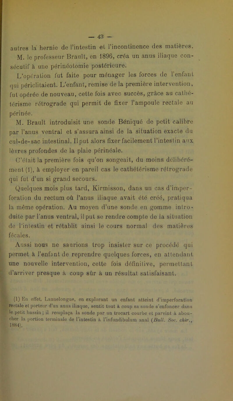 autres la hernie de l’intestin et l’incontinence des matières. M. le professeur Brault, en 1896, créa un anus iliaque con- sécutif à une périnéotomie postérieure. L’opération fut faite pour ménager les forces de l’enfant qui périclitaient. L’enfant, remise de la première intervention, fut opérée de nouveau, cette fois avec succès, grâce au cathé- térisme rétrograde qui permit de fixer l’ampoule rectale au périnée. M. Brault introduisit une sonde Béniqué de petit calibre par l’anus ventral et s’assura ainsi de la situation exacte du cul-de-sac intestinal. Il put alors fixer facilement l’intestin aux lèvres profondes de la plaie périnéale. C’était la première fois qu’on songeait, du moins délibéré- ment. (1), à employer en pareil cas le cathétérisme rétrograde qui fut d’un si grand secours. Quelques mois plus tard, Kirmisson, dans un cas d’imper- foration du rectum où l’anus iliaque avait été créé, pratiqua la même opération. Au moyen d’une sonde en gomme intro- duite par l’anus ventral, il put se rendre compte de la situation de l'intestin et rétablit ainsi le cours normal des matières fécales. Aussi nous ne saurions trop insister sur ce procédé qui permet à l’enfant de reprendre quelques forces, en attendant une nouvelle intervention, cette fois définitive, permettant d’arriver presque à coup sùr à un résultat satisfaisant. (1) En effet, Lannelongue, en explorant un enfant atteint d’imperforation rectale et porteur d’un anus iliaque, sentit tout à coup sa sonde s’enfoncer dans le petit bassin ; il remplaça la sonde par un trocart courbe et parvint à abou- cher la portion terminale de l’intestin à l’infundibulum anal {Bull. Soc. chir., 1884).