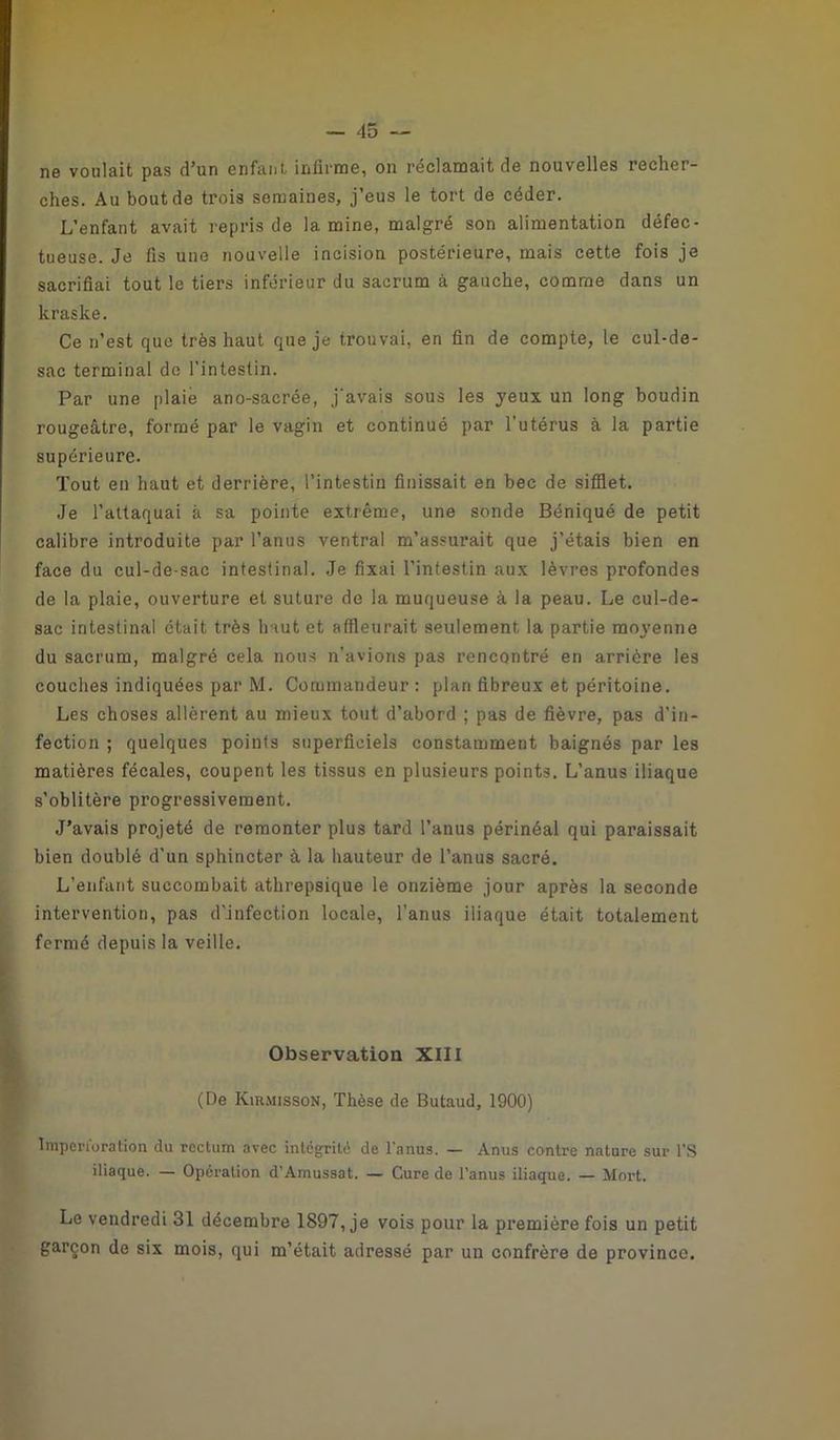 ne voulait pas d’un enfant infirme, on réclamait de nouvelles recher- ches. Au bout de trois semaines, j’eus le tort de céder. L’enfant avait repris de lamine, malgré son alimentation défec- tueuse. Je fis une nouvelle incision postérieure, mais cette fois je sacrifiai tout le tiers inférieur du sacrum à gauche, comme dans un kraske. Ce n’est que très haut que je trouvai, en fin de compte, le cul-de- sac terminal de l’intestin. Par une plaie ano-sacrée, j'avais sous les yeux un long boudin rougeâtre, formé par le vagin et continué par l’utérus à la partie supérieure. Tout en haut et derrière, l’intestin finissait en bec de sifflet. Je l’attaquai à sa pointe extrême, une sonde Béniqué de petit calibre introduite par l’anus ventral m’assurait que j’étais bien en face du cul-de-sac intestinal. Je fixai l’intestin aux lèvres profondes de la plaie, ouverture et suture de la muqueuse à la peau. Le cul-de- sac intestinal était très haut et affleurait seulement la partie moyenne du sacrum, malgré cela nous n’avions pas rencontré en arrière les couches indiquées par M. Commandeur : plan fibreux et péritoine. Les choses allèrent au mieux tout d’abord ; pas de fièvre, pas d’in- fection ; quelques points superficiels constamment baignés par les matières fécales, coupent les tissus en plusieurs points. L’anus iliaque s’oblitère progressivement. J’avais projeté de remonter plus tard l’anus périnéal qui paraissait bien doublé d’un sphincter à la hauteur de l’anus sacré. L’enfant succombait athrepsique le onzième jour après la seconde intervention, pas d’infection locale, l’anus iliaque était totalement fermé depuis la veille. Observation XIII (De Kirmisson, Thèse de Butaud, 1900) Imperi’oration du rectum avec intégrité de l’anus. — Anus contre nature sur l’S iliaque. — Opération d’Amussat. — Cure de l’anus iliaque. — Mort. Le vendredi 31 décembre 1897, je vois pour la première fois un petit garçon de six mois, qui m’était adressé par un confrère de province.