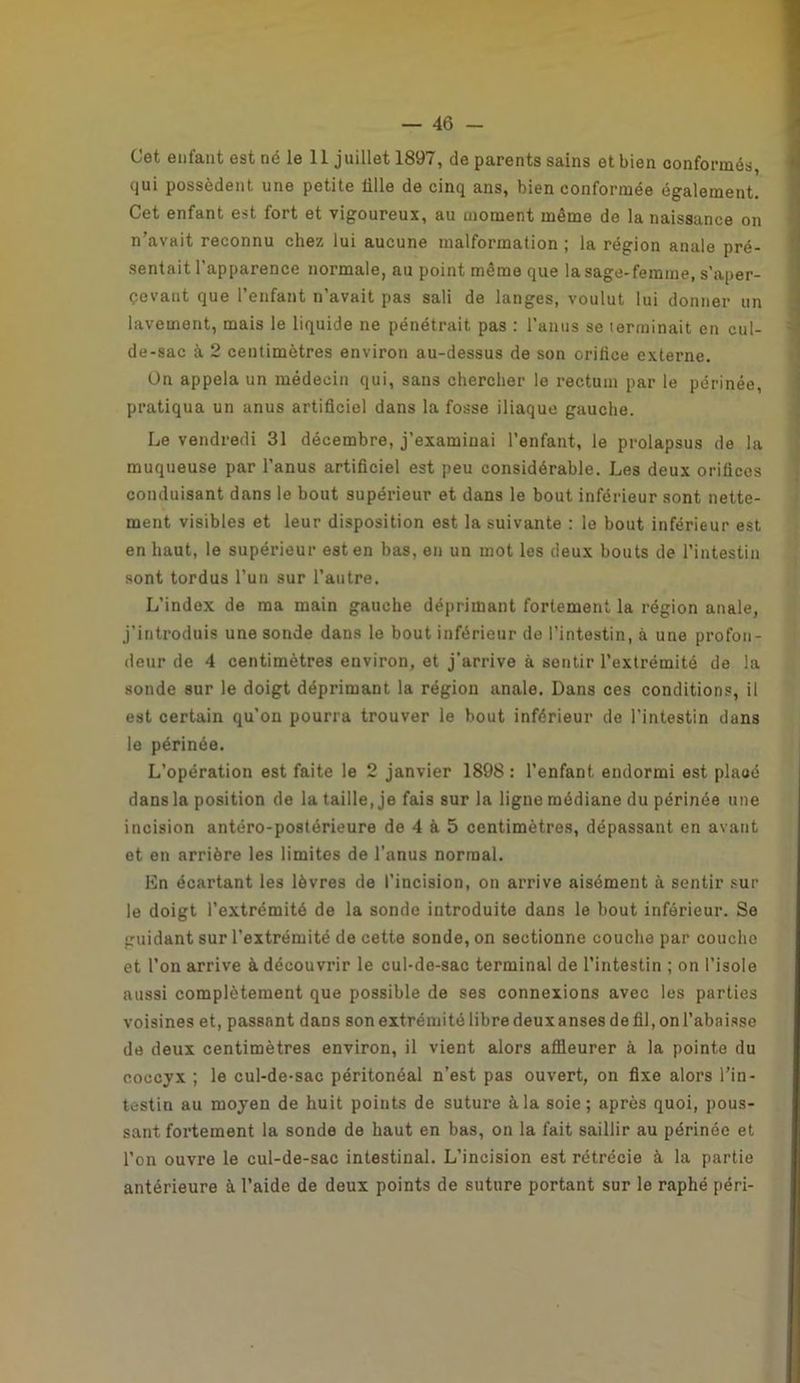 Cet enfant est né le 11 juillet 1897, de parents sains et bien conformés, qui possèdent une petite lille de cinq ans, bien conformée également. Cet enfant est fort et vigoureux, au moment même de la naissance on n’avait reconnu chez lui aucune malformation ; la région anale pré- sentait l'apparence normale, au point même que la sage-femme, s’aper- cevant que l’enfant n’avait pas sali de langes, voulut lui donner un lavement, mais le liquide ne pénétrait pas : l’anus se terminait en cul- de-sac à 2 centimètres environ au-dessus de son orifice externe. On appela un médecin qui, sans chercher le rectum par le périnée, pratiqua un anus artificiel dans la fosse iliaque gauche. Le vendredi 31 décembre, j’examinai l’enfant, le prolapsus de la muqueuse par l’anus artificiel est peu considérable. Les deux orifices conduisant dans le bout supérieur et dans le bout inférieur sont nette- ment visibles et leur disposition est la suivante : le bout inférieur est en haut, le supérieur est en bas, en un mot les deux bouts de l’intestin sont tordus l’un sur l’autre. L’index de ma main gauche déprimant fortement la région anale, j’introduis une sonde dans le bout inférieur de l’intestin, à une profon- deur de 4 centimètres environ, et j’arrive à sentir l’extrémité de la sonde sur le doigt déprimant la région anale. Dans ces conditions, il est certain qu’on pourra trouver le bout inférieur de l’intestin dans le périnée. L’opération est faite le 2 janvier 1898 : l’enfant endormi est plaoé dans la position de la taille, je fais sur la ligne médiane du périnée une incision antéro-postérieure de 4 à 5 centimètres, dépassant en avant et en arrière les limites de l’anus normal. En écartant les lèvres de l’incision, on arrive aisément à sentir sur le doigt l’extrémité de la sonde introduite dans le bout inférieur. Se guidant sur l’extrémité de cette sonde, on sectionne couche par couche et l’on arrive à découvrir le cul-de-sac terminal de l’intestin ; on l’isole aussi complètement que possible de ses connexions avec les parties voisines et, passant dans sonextrémitélibredeuxansesdefil,onl’abaisse de deux centimètres environ, il vient alors affleurer à la pointe du coccyx ; le cul-de-sac péritonéal n’est pas ouvert, on fixe alors l’in- testin au moyen de huit points de suture à la soie; après quoi, pous- sant fortement la sonde de haut en bas, on la fait saillir au périnée et l’on ouvre le cul-de-sac intestinal. L’incision est rétrécie à la partie antérieure à l’aide de deux points de suture portant sur le raphé péri-