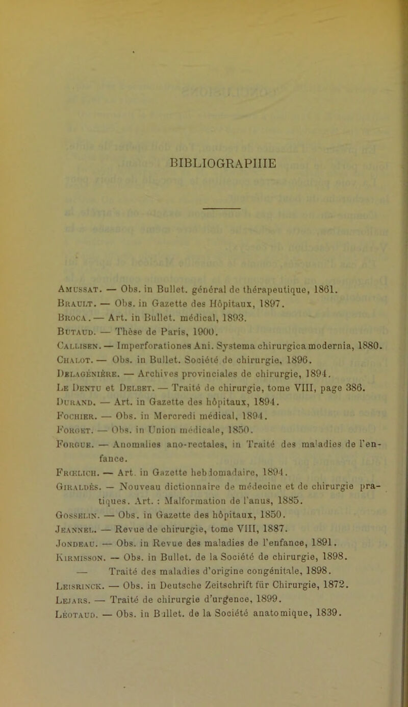 BIBLIOGRAPHIE Amussat. — Obs. in Bullet. général de thérapeutique, 1861. Brault. — Obs. in Gazette des Hôpitaux, 1897. Broca.— Art. in Bullet. médical, 1893. Butaud. — Thèse de Paris, 1900. Calusbn. — Imperforationes Ani. Systema chirurgien modernia, 1880. Chalot.— Obs. in Bullet. Société de chirurgie, 1896. Dblagénikre. — Archives provinciales de chirurgie, 1894. Le Dentu et Delbet. — Traité de chirurgie, tome VIII, page 386. Durand. — Art. in Gazette des hôpitaux, 1894. Fochier. — Obs. in Mercredi médical, 1894. Fokgbt. — Obs. in Union médicale, 1850. Forgub. — Anomalies ano-rectales, in Traité des maladies de l'en- fance. Frœlich. — Art. in Gazette hebdomadaire, 1894. Giraldës. — Nouveau dictionnaire de médecine et de chirurgie pra- tiques. Art. : Malformation de l’anus, 1885. Gosselin. — Obs. in Gazette des hôpitaux, 1850. Jeannel. — Revue de chirurgie, tome VIII, 1887. Jondbau. — Obs. in Revue des maladies de l’enfance, 1891. Kirmisson. — Obs. in Bullet. de la Société de chirurgie, 1898. — Traité des maladies d’origine congénitale, 1898. Leisrixck. — Obs. in Deutsche Zeitschrift fur Chirurgie, 1872. Lejars. — Traité de chirurgie d’urgence, 1899. Lêotaud. — Obs. in Ballet, de la Société anatomique, 1839.