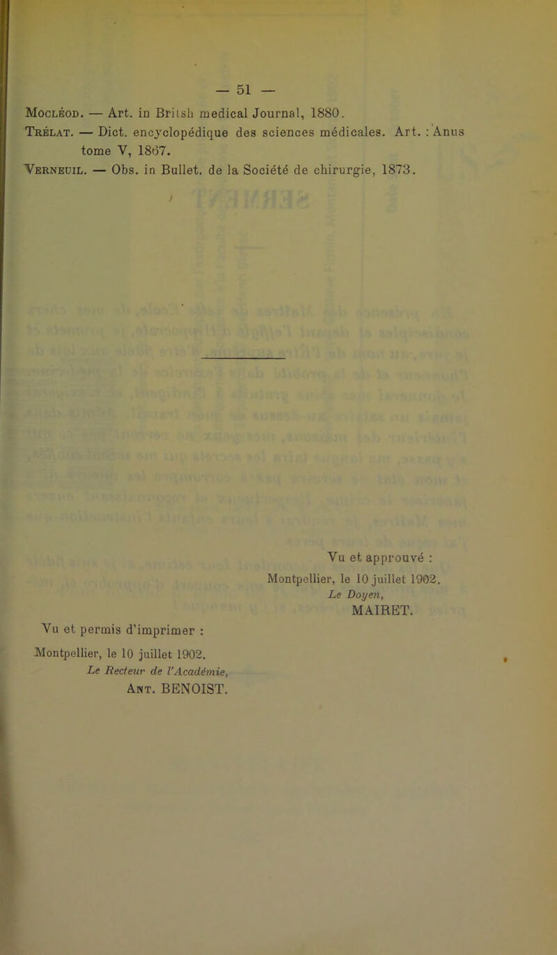 Mocléod. — Art. in Briish medical Journal, 1880. Trélat. — Dict. encyclopédique des sciences médicales. Art. : Anus tome Y, 1807. Verneuil. — Obs. in Bullet. de la Société de chirurgie, 1873. Yu et approuvé : Montpellier, le 10 juillet 1902. Le Doyen, MAIRET. Vu et permis d’imprimer : Montpellier, le 10 juillet 1902. Le Recteur de l’Académie, Ant. BENOIST.