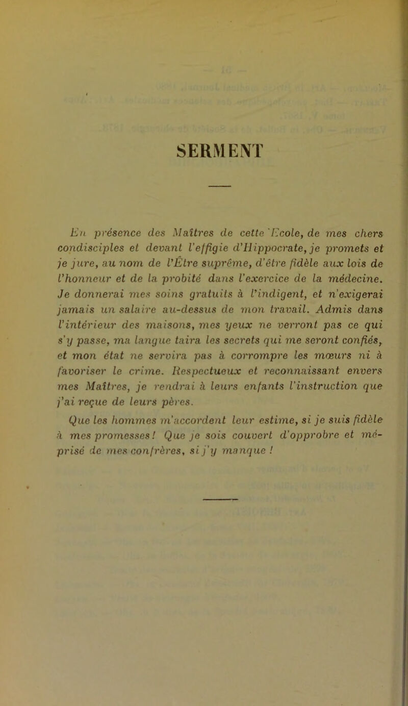 SERMENT En présence des Maîtres de cette Ecole, de mes chers condisciples et devant l'effigie d'Hippocrate, je promets et je jure, au nom de l’Être suprême, d’être fidèle aux lois de l'honneur et de la probité dans l’exercice de la médecine. Je donnerai mes soins gratuits à l’indigent, et n'exigerai jamais un salaire au-dessus de mon travail. Admis dans l'intérieur des maisons, mes yeux ne verront pas ce qui s’y passe, ma langue taira les secrets qui me seront confiés, et mon état ne servira pas à corrompre les mœurs ni à favoriser le crime. Respectueux et reconnaissant envers mes Maîtres, je rendrai h leurs enfants l'instruction que j'ai reçue de leurs pères. Que les hommes m'accordent leur estime, si je suis fidèle à mes promesses ! Que je sois couvert d'opprobre et mé- prisé de mes confrères, si j'y manque !