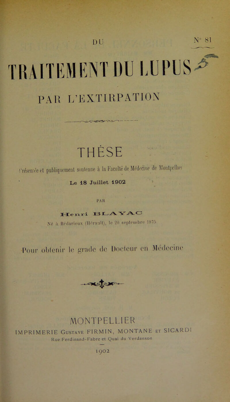 DU N 81 TRAITEMENT DI l PAR L’EXTIRPATION THÈSE ITésenii'ect publiquement soutenue à la Faculté de Médecine de Montpelliei Le 18 Juillet 1902 PAH Henri Né ii Bédarieux (Iléraull), le 20 septembre 18â |>mir oblenir le grade de Docicur en Médecine MONTPELLIER IMPRIMERIE Gustave FIRMIN, MONTANE et SICARDi Rue Ferdinand-Fabre et Quai du Verdanson 1Q02