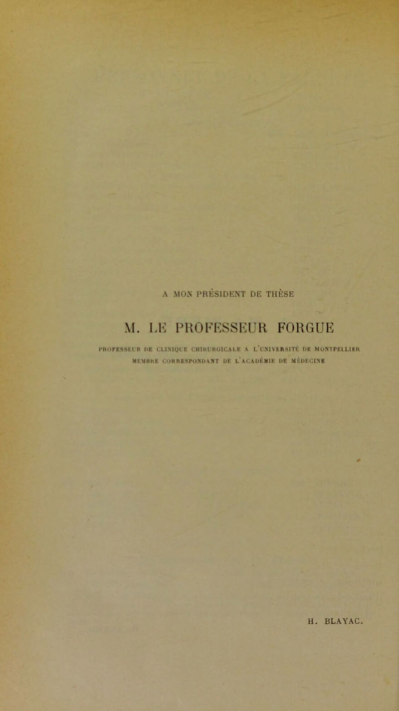 A MON PRESIDENT DE THESE M. LE PROFESSEUR FORGUE l’RUFBSSEUR DK CLINIQUE CHIKURUICAI.E A l’üNIVERSITÉ l>K MONTPELLIBIl MEMBRE CORRESPONDANT DE L ACADÉMIE DE MÉDECINE H BLAYAC