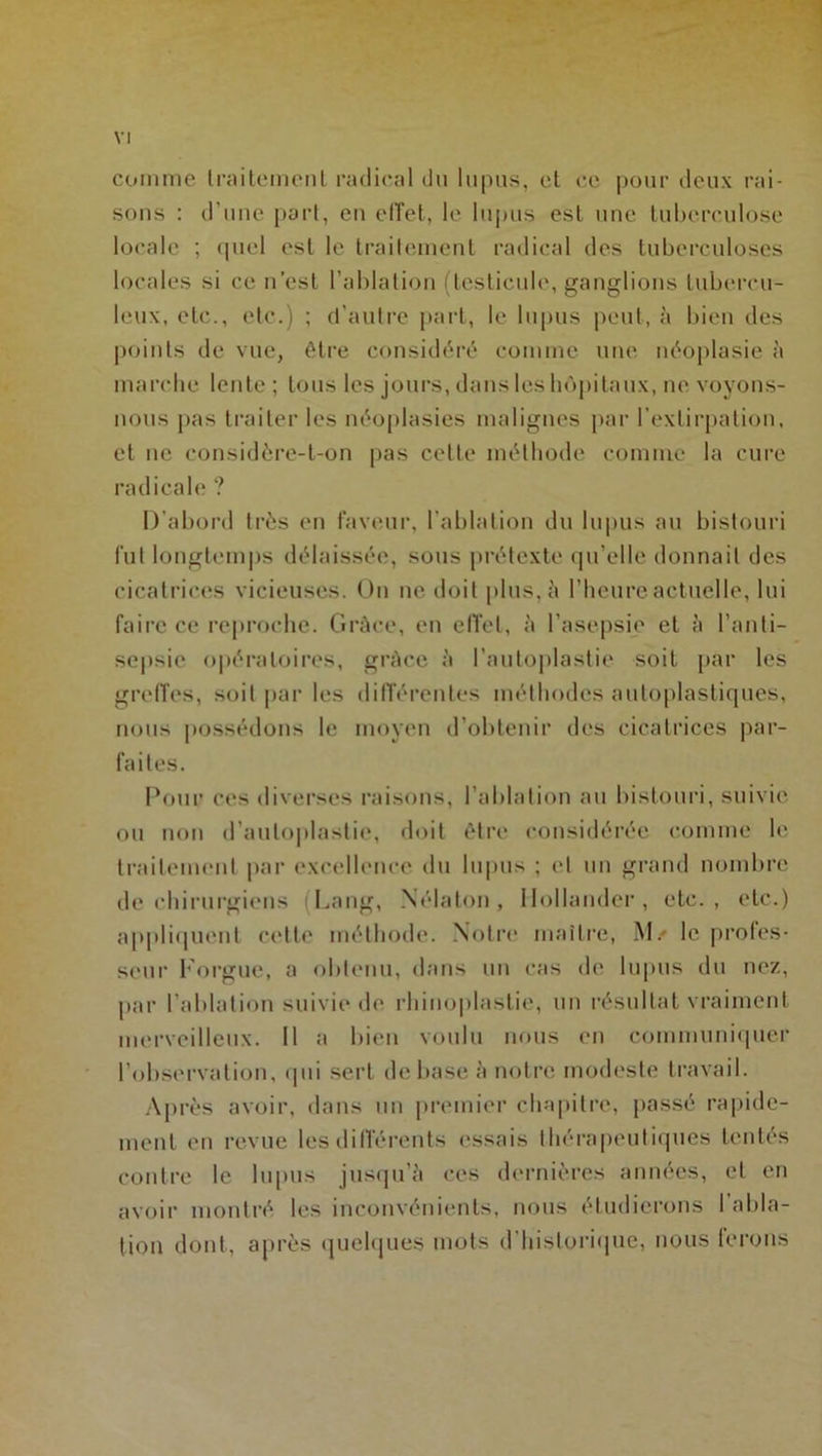 comme traitement radical du lupus, et ce pour deux rai- sons : d’une part, en effet, le lupus est une tuberculose locale ; quel est le traitement radical des tuberculoses locales si ce n’est l’ablation (testicule, ganglions tubercu- leux, etc., etc.) ; d’autre part, le lupus peut, à bien des points de vue, être considéré comme une néoplasie à marebe lente ; tous les jours, dans les hôpitaux, ne voyons- nous pas traiter les néoplasies malignes par l’extirpation, et ne considère-t-on pas celle méthode comme la cure radicale ? D’abord très en faveur, l’ablation du lupus au bistouri fut longtemps délaissée, sous prétexte qu’elle donnait des cicatrices vicieuses. On ne doit plus, à l’heure actuelle, lui faire ce reproche. Grâce, en effet, à l’asepsie et à l’anti- sepsie opératoires, grâce à l’autoplastie soit par les greffes, soit par les différentes méthodes autoplastiques, nous possédons le moyen d’obtenir des cicatrices par- faites. Pour ces diverses raisons, l’ablation au bistouri, suivie ou non d’auloplastie, doit être considérée comme le traitement par excellence du lupus ; et un grand nombre de chirurgiens (Lang, Nélaton, Ilollander, etc., etc.) appliquent cette méthode. Notre maître, M/ le profes- seur borgne, a obtenu, dans un cas de lupus du nez, par l’ablation suivie de rhiuoplastie, un résultat vraiment merveilleux. 11 a bien voulu nous en communiquer l’observation, qui sert de base à notre modeste travail. Après avoir, dans un premier chapitre, passé rapide- ment en revue les différents essais thérapeutiques tentés contre le lupus jusqu’à ces dernières années, et en avoir montré les inconvénients, nous étudierons 1 abla- tion dont, après quelques mots d’historique, nous ferons