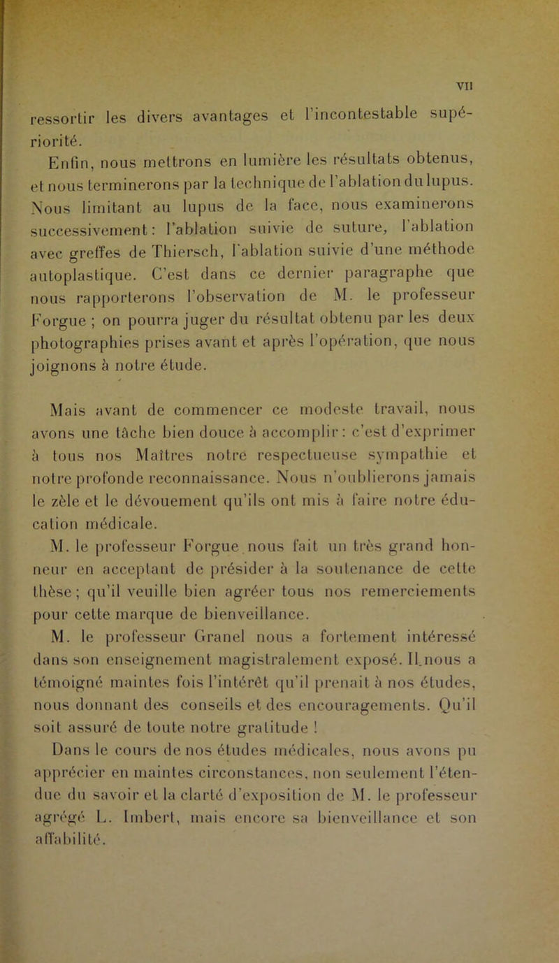 ressortir les divers avantages et l’incontestable supé- riorité. Enfin, nous mettrons en lumière les résultats obtenus, et nous terminerons par la technique de l’ablation du lupus. Nous limitant au lupus de la face, nous examinerons successivement : l’ablation suivie de suture, 1 ablation avec greffes de Thierseh, l'ablation suivie d’une méthode autoplastique. C’est dans ce dernier paragraphe que nous rapporterons l’observation de M. le professeur Forgue ; on pourra juger du résultat obtenu par les deux photographies prises avant et après l’opération, que nous joignons à notre étude. Mais avant de commencer ce modeste travail, nous avons une tâche bien douce è accomplir: c’est d’exprimer à tous nos Maîtres notre respectueuse sympathie et notre profonde reconnaissance. Nous n’oublierons jamais le zèle et le dévouement qu’ils ont mis à faire notre édu- cation médicale. M. le professeur Forgue nous fait un très grand hon- neur en acceptant de présider à la soutenance de celte thèse; qu’il veuille bien agréer tous nos remerciements pour cette marque de bienveillance. M. le professeur Granel nous a fortement intéressé dans son enseignement magistralement exposé. II.nous a témoigné maintes fois l’intérêt qu’il prenait à nos études, nous donnant des conseils et des encouragements. Qu’il soit assuré de toute notre gratitude ! Dans le cours de nos études médicales, nous avons pu apprécier en maintes circonstances, non seulement l’éten- due du savoir et la clarté d’exposition de M. le professeur agrégé L. Imbert, mais encore sa bienveillance et son affabilité.