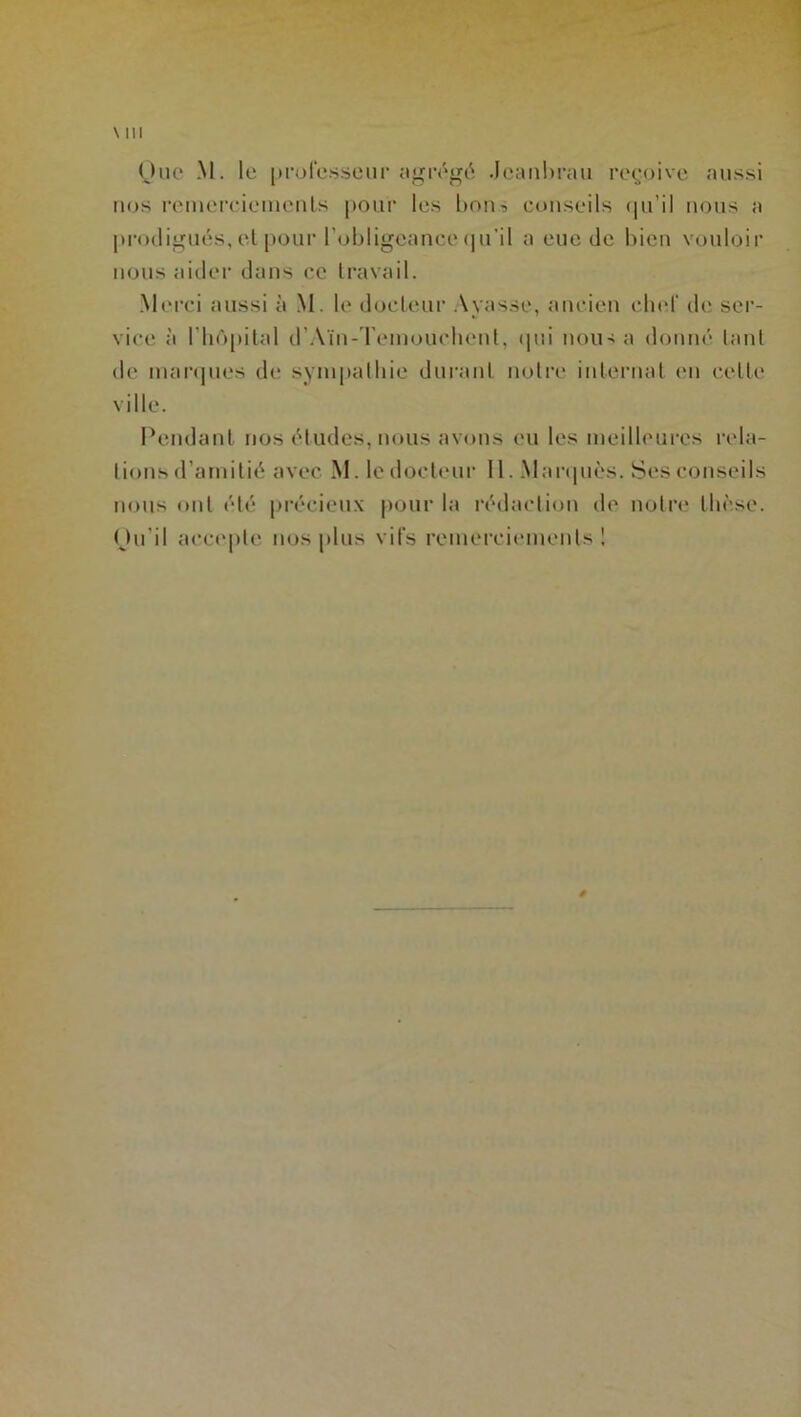 Que M. le professeur agrégé Jeanbrau reçoive aussi nos remerciements pour les bon? conseils qu'il nous a prodigués, et pour l'obligeance qu’il a eue de bien vouloir nous aider dans ce travail. Merci aussi à M. le docteur Ayasse, ancien chef de ser- vice à l'hôpital d’Aïn-Temouchenl, qui nous a donné tant de marques de sympathie durant notre internat en celte ville. Pendant nos études, nous avons eu les meilleures rela- Iions d’amitié avec M. le docteur 11. Marqués. Ses conseils nous ont été précieux pour la rédaction de notre thèse. Qu’il accepte nos plus vifs remerciements!