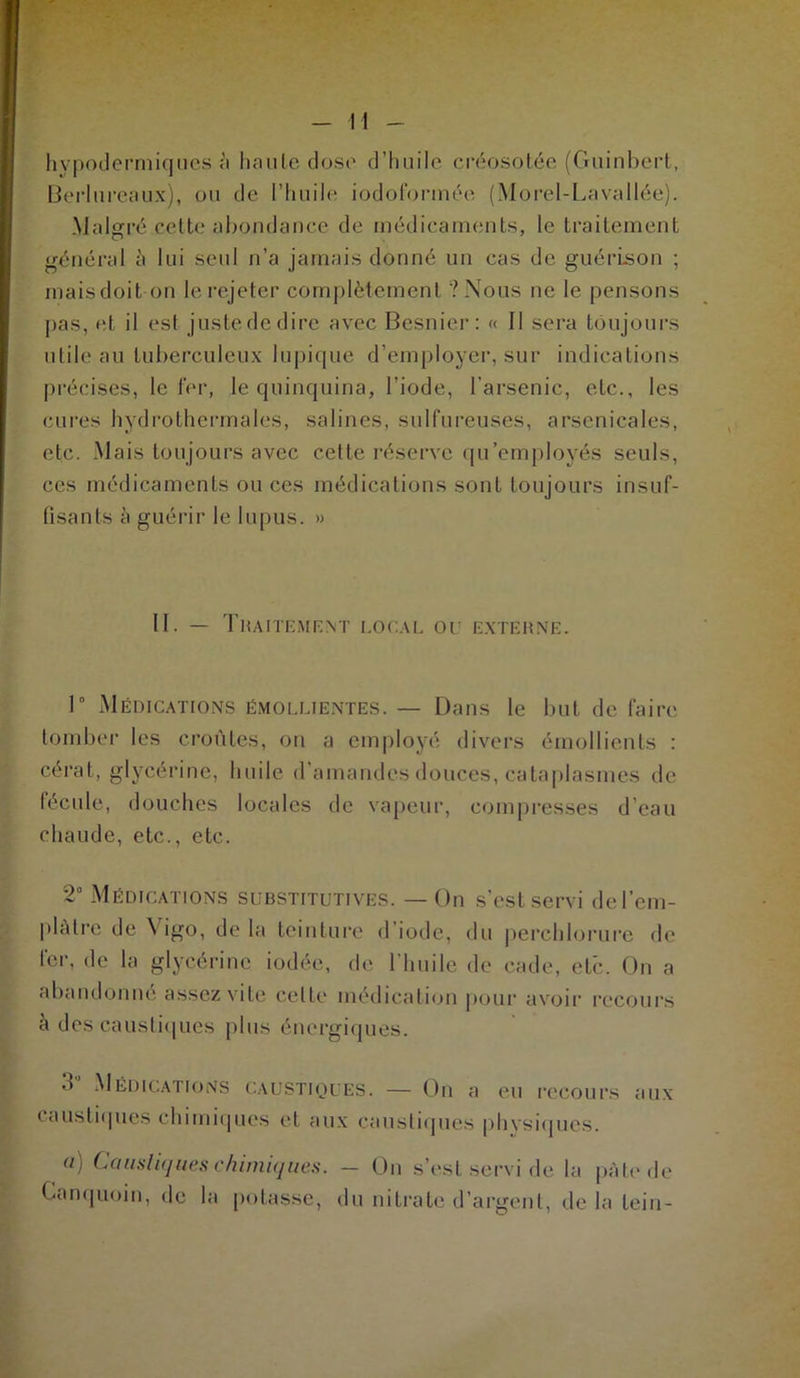 hypodermiques à haute dose d’huile créosotée (Guinhert, Berlureaux), ou de l'huile iodofonnée (Morel-Lavallée). Malgré cette abondance de médicaments, le traitement général à lui seul n’a jamais donné un cas de. guérison ; maisdoit on le rejeter complètement ? Nous ne le pensons pas, et il est justededire avec Besnier : « Il sera toujours utile au tuberculeux lupique d’employer, sur indications précises, le fer, le quinquina, l’iode, l’arsenic, etc., les cures hydrothermales, salines, sulfureuses, arsenicales, etc. Mais toujours avec cette réserve qu’employés seuls, ces médicaments ou ces médications sont toujours insuf- fisants à guérir le lupus. » II. — Traitement local ou externe. 1° Médications émollientes. — Dans le but de faire tomber les croûtes, on a employé divers émollients : cérat, glycérine, huile d'amandes douces, cataplasmes de fécule, douches locales de vapeur, compresses d’eau chaude, etc., etc. 2° Médications substitutives. —On s’est servi de l’em- plâtre de Y igo, delà teinture d’iode, du perchlorure de fer, de la glycérine iodée, de l’huile de cade, etc. On a abandonné assez vite celte médication pour avoir recours à des caustiques plus énergiques. Médications caustiques. — On a eu recours aux caustiques chimiques et aux caustiques physiques. a) Caustiques chimiques. - On s’est servi de la pâte de Canquoin, de la potasse, du nitrate d’argent, de la lein-