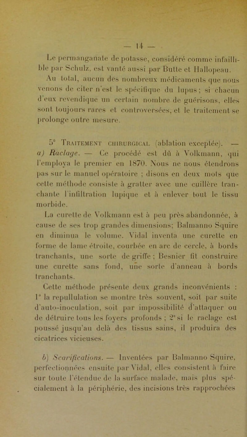 Le permanganate de potasse, considéré comme infailli- ble par Sclmlz, est vanté aussi par Butte et Hallopeau. Au total, aucun des nombreux médicaments <|uc nous venons de citer n'est le spécitique du lupus; si chacun d eux revendique un certain nombre de guérisons, elles sont toujours rares et controversées, et le traitement se prolonge outre mesure. 5° Traitement chirurgical (ablation exceptée). — u) Raclaye. — Ce procédé est du à Volkmann, qui l’employa le premier en 1870. Nous ne nous étendrons pas sur le manuel opératoire ; disons en deux mots que cette méthode consiste à gratter avec une cuillère tran- chante l intiltralion lupique et à enlever tout le tissu morbide. La curette de Volkmann est à peu près abandonnée, à cause de ses trop grandes dimensions; Balmanno Squire en diminua le volume. Vidal inventa une curette en forme de laine étroite, courbée en arc de cercle, à bords tranchants, une sorte dégriffé; Besnier lit construire une curette sans fond, une sorte d'anneau à bords tranchants. Cette méthode présente deux grands inconvénients : 1° la repullulation se montre très souvent, soit par suite d’auto-inoculation, soit par impossibilité d’attaquer ou de détruire tous les foyers profonds; 2° si le raclage est poussé jusqu’au delà des tissus sains, il produira des cicatrices vicieuses. b) Scarifications. — Inventées par Balmanno Squire, perfectionnées ensuite par Vidal, elles consistent à faire sur toute l’étendue de la surface malade, mais plus spé- cialement à la périphérie, des incisions très rapprochées