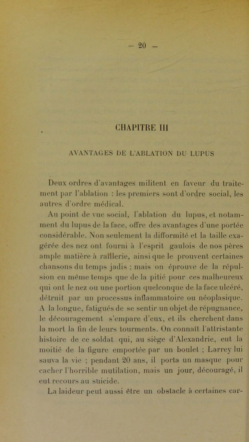 AVANTAGES DE L'ABLATION DU LUPUS Deux ordres d'avantages militent en faveur du traite- ment par l’ablation : les premiers sont d’ordre social, les autres d’ordre médical. Au point de vue social, l’ablation du lupus, et notam- ment du lupus de la lace, offre des avantages d’une portée considérable. Non seulement la difformité et la taille exa- gérée des nez ont fourni à l’esprit gaulois de nos pères ample matière à raillerie, ainsi que le prouvent certaines chansons du temps jadis ; mais on éprouve de la répul- sion en même temps que de la pitié pour ces malheureux qui ont le nez ou une portion quelconque de la face ulcéré, détruit par un processus inflammatoire ou néoplasique. A la longue, fatigués de se sentir un objet de répugnance, le découragement s’empare d’eux, et ils cherchent dans la mort la fin de leurs tourments. On connaît l'attristante histoire de ce soldat qui, au siège d’Alexandrie, eut la moitié de la figure emportée par un boulet ; Larrey lui sauva la vie ; pendant 20 ans, il porta un masque pour cacher l'horrible mutilation, mais un jour, découragé, il eut recours au suicide. La laideur peut aussi être un obstacle à certaines car-