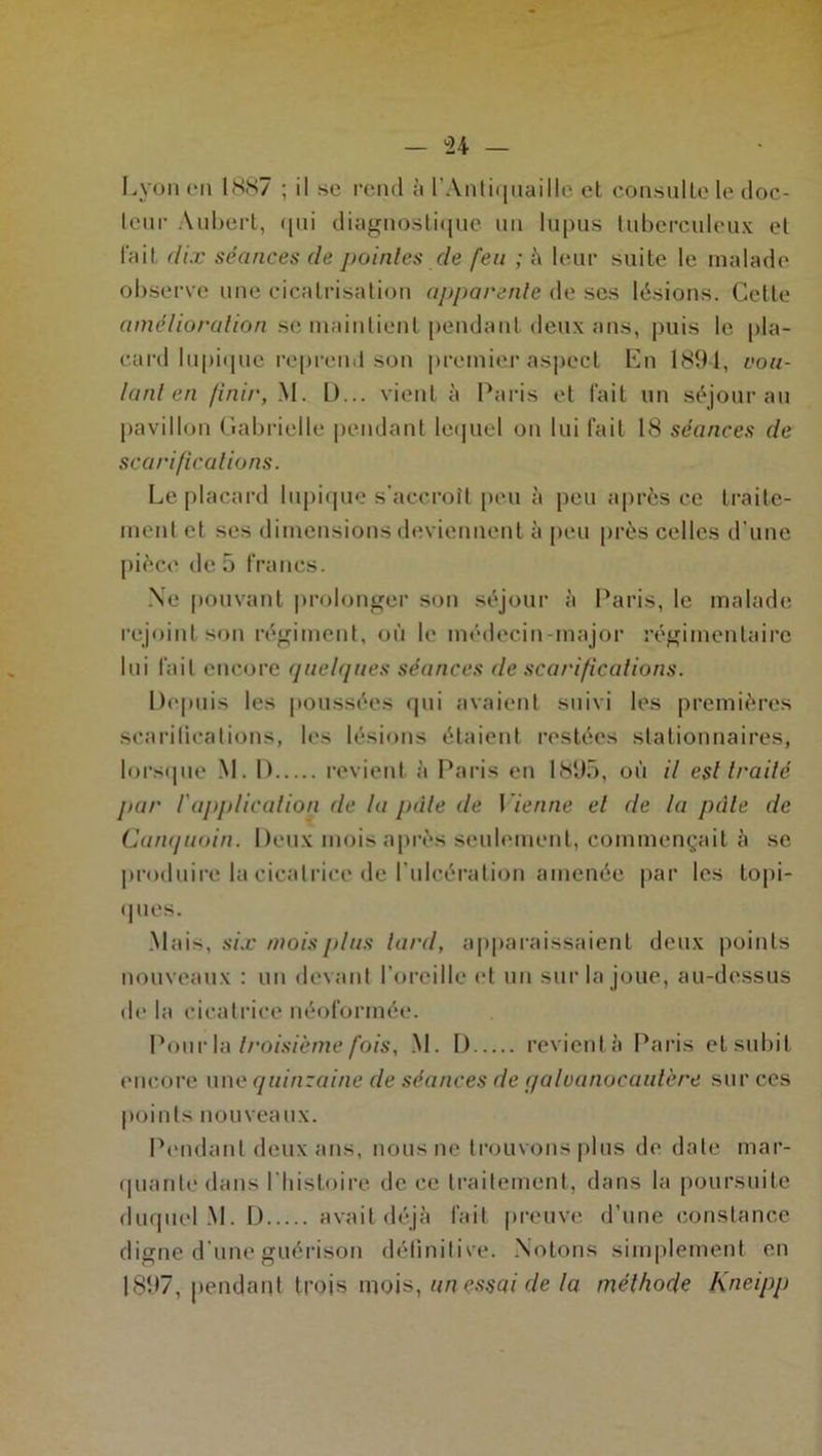 Lyon en 1887 ; il se rend à l'Antiquaille et consulte le doc- teur Aubert, qui diagnostique un lupus tuberculeux et fait dix séances de pointes de feu ; à leur suite le malade observe une cicatrisation apparente de scs lésions. Celte amélioration se maintient pendant deux ans, puis le pla- card lupique reprend son premier aspect En 189-1, vou- lant en finir, M. D... vient à Paris et fait un séjour au pavillon Gabrielle pendant lequel on lui fait 18 séances de scarifications. Le placard lupique s’accroît peu à peu après ce traite- ment et ses dimensions deviennent à peu près celles d’une pièce de 5 francs. Ne pouvant prolonger son séjour à Paris, le malade rejoint son régiment, où le médecin-major régimentaire lui fait encore quelques séances de scarifications. Depuis les poussées qui avaient suivi les premières scarifications, les lésions étaient restées stationnaires, lorsque M. D revient à Paris en 1895, où il est traité par /'application de la pâle de Vienne et de ta pâle de Canquoin. Deux mois après seulement, commençait à se produire la cicatrice de l’ulcération amenée par les topi- ques. Mais, six mois plus lard, apparaissaient deux points nouveaux : un devant l’oreille et un sur la joue, au-dessus de la cicatrice néoformée. Pour la troisième fois, M. D revient à Paris et subit encore une quinzaine de séances de qaloanocaulére sur ces points nouveaux. Pendant deux ans, nous ne trouvons plus de date mar- quante dans l'histoire de ce traitement, dans la poursuite duquel M. D avait déjà fait preuve d’une constance digne d’une guérison définitive. Notons simplement en 1897, pendant trois mois, un essai de la méthode Kneipp