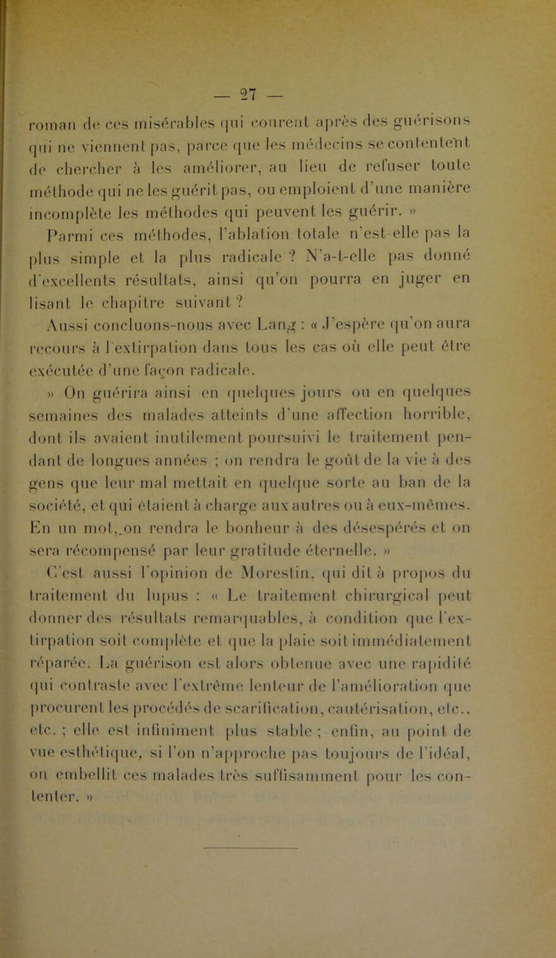 roman de ces misérables qui courent après tics guérisons qui ne viennent pas, parce que les médecins se contentent de chercher à les améliorer, au lieu de refuser toute méthode qui ne les guérit pas, ou emploient d’une manière incomplète les méthodes qui peuvent les guérir. » Parmi ces méthodes, l’ablation totale n est elle pas la plus simple et la plus radicale ? N'a-t-elle pas donné d'excellents résultats, ainsi qu’on pourra en juger en lisant le chapitre suivant? Aussi concluons-nous avec Lang : « J’espère qu’on aura recours à b extirpation dans tous les cas où elle peut être exécutée d’une façon radicale. » On guérira ainsi en quelques jours ou en quelques semaines des malades atteints d’une affection horrible, dont ils avaient inutilement poursuivi le traitement pen- dant de longues années ; on rendra le goût de la vie à des gens que leur mal mettait en quelque sorte au ban de la société, et qui étaient à charge aux autres ou à eux-mêmes. En un mot,.on rendra le bonheur à des désespérés et on sera récompensé par leur gratitude éternelle. » C’est aussi l'opinion de Morestin, qui dit à propos du traitement du lupus : « Le traitement chirurgical peut donner des résultats remarquables, à condition que l’ex- tirpation soit complète et que la plaie soit immédiatement réparée. La guérison est alors obtenue avec une rapidité qui contraste avec l’extrême lenteur de l’amélioration que procurent les procédés de scarification, cautérisation, etc., etc. ; elle est infiniment plus stable ; enfin, au point de vue esthétique, si l’on n’approche pas toujours de l’idéal, on embellit ces malades très suffisamment pour les con- tenter. »