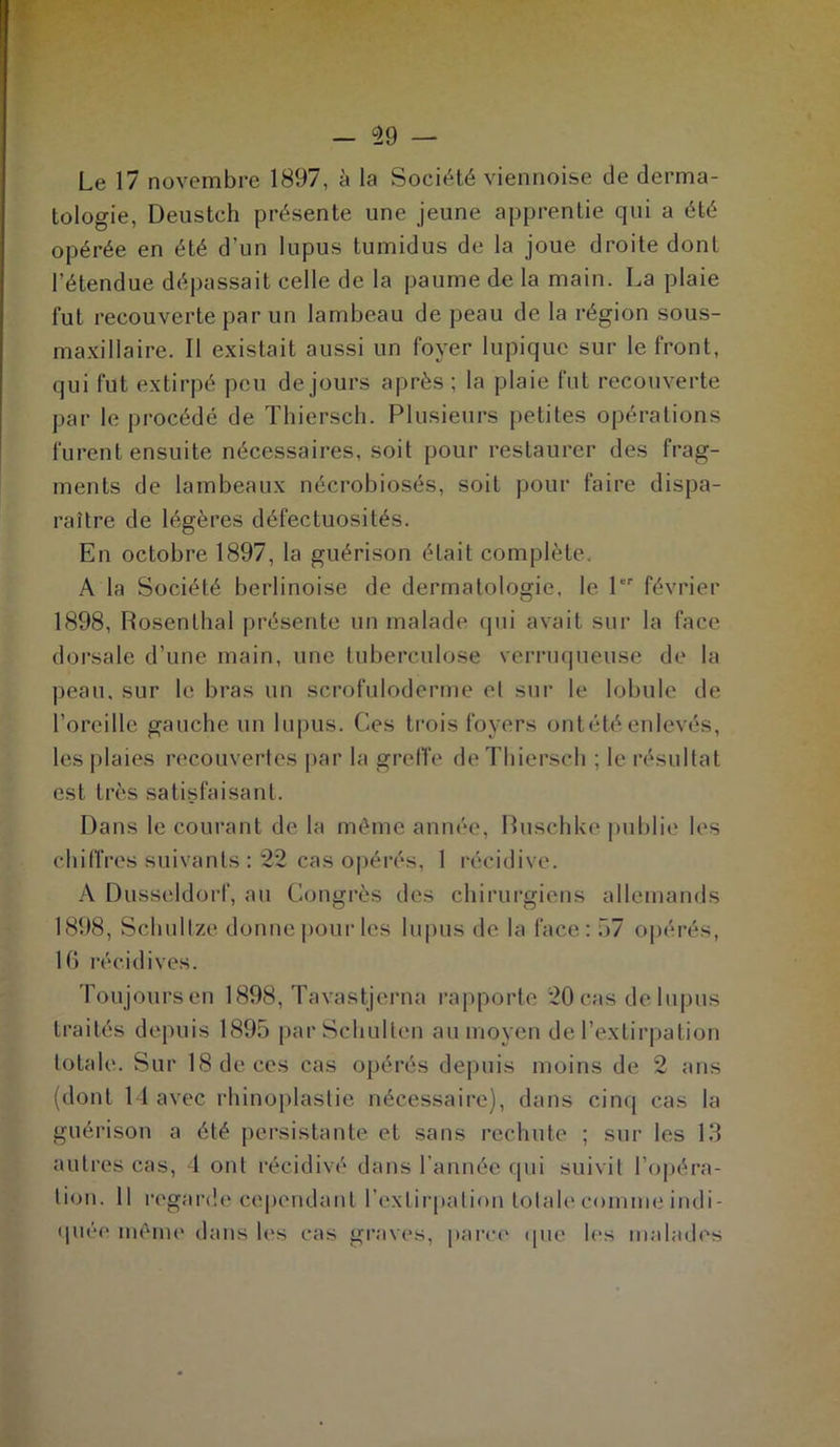 Le 17 novembre 1897, à la Société viennoise de derma- tologie, Deustch présente une jeune apprentie qui a été opérée en été d’un lupus tumidus de la joue droite dont l'étendue dépassait celle de la paume de la main. La plaie fut recouverte par un lambeau de peau de la région sous- maxillaire. Il existait aussi un foyer lupique sur le front, qui fut extirpé peu de jours après; la plaie fut recouverte par le procédé de Thiersch. Plusieurs petites opérations furent ensuite nécessaires, soit pour restaurer des frag- ments de lambeaux nécrobiosés, soit pour faire dispa- raître de légères défectuosités. En octobre 1897, la guérison était complète. A la Société berlinoise de dermatologie, le 1er février 1898, Rosenlhai présente un malade qui avait sur la face dorsale d’une main, une tuberculose verruqueuse de la peau, sur le bras un scrofuloderme el sur le lobule de l’oreille gauche un lupus. Ces trois foyers on tété enlevés, les plaies recouvertes par la greffe de Thiersch ; le résultat est très satisfaisant. Dans le courant de la même année, Buschke publie les chiffres suivants : 22 cas opérés, 1 récidive. A Dusseldorf, au Congrès des chirurgiens allemands 1898, Schultze donne pour les lupus de la face: 57 opérés, 16 récidives. Toujours en 1898, Tavastjerna rapporte 20 cas de lupus traités depuis 1895 parSchulten au moyen de l’extirpation totale. Sur 18 de ces cas opérés depuis moins de 2 ans (dont 14 avec rhinoplastie nécessaire), dans cinq cas la guérison a été persistante et sans rechute ; sur les 13 autres cas, 4 ont récidivé dans l’année qui suivit l’opéra- tion. Il regarde cependant l’extirpation totale comme indi- quée même dans les cas graves, parce que les malades