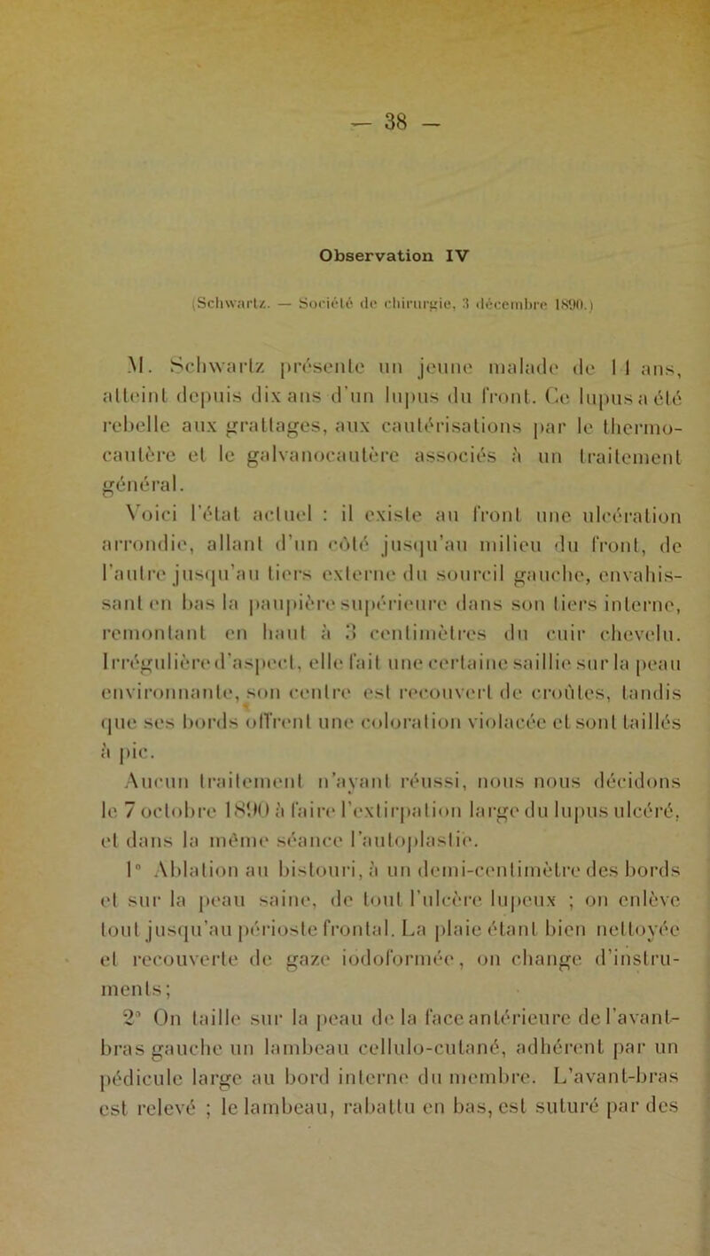 Observation IV (Schwartz. — Société de chirurgie, 3 décembre 1890.) M. Schwartz présente un jeune malade de 11 ans, atteint depuis dix ans d’un lupus du front. Ce lupus a été rebelle aux grattages, aux cautérisations par le thermo- cautère et le galvanocautère associés à un traitement général. Voici l’état actuel : il existe au front une ulcération arrondie, allant d’un côté jusqu’au milieu du front, de l’autre jusqu’au tiers externe du sourcil gauche, envahis- sant en bas la paupière supérieure dans son tiers interne, remontant en haut à 3 centimètres du cuir chevelu. Irrégulièred’aspect, elle fait une certaine saillie sur la peau environnante, son centre est recouvert de croûtes, tandis que ses bords offrent une coloration violacée et sont taillés à jtic. Aucun traitement n’ayant réussi, nous nous décidons le 7 octobre 1830 à faire l’extirpation large du lupus ulcéré, et dans la même séance l’auloplasli'e. I Ablation au bistouri, à un demi-centimètre des bords et sur la peau saine, de tout l’ulcère lupeux ; on enlève tout jusqu’au périoste frontal. La plaie étant bien nettoyée et recouverte de gaze iodoformée, on change d’instru- ments; 23 On taille sur la peau delà face antérieure de l’avant- bras gauche un lambeau cellulo-cutané, adhérent par un pédicule large au bord interne du membre. L’avant-bras est relevé ; le lambeau, rabattu en bas, est suturé par des