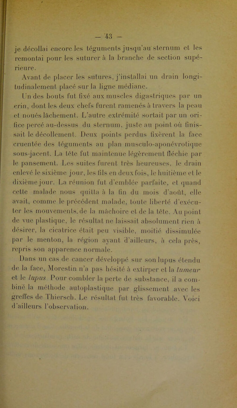 je décollai encore les téguments jusqu’au''sternum et les remontai pour les suturer à la branche de section supé- rieure. Avant de placer les sutures, j’installai un drain longi- tudinalement placé sur la ligne médiane. Un des bouts fut fixé aux muscles digastriques par un crin, dont les deux chefs furent ramenés à travers la peau et noués lâchement. L’autre extrémité sortait par un ori- fice percé au-dessus du sternum, juste au point où finis- sait le décollement. Deux points perdus fixèrent la face cruentée des téguments au plan musculo-aponévrotique sous-jacent. La tète fut maintenue légèrement fléchie par le pansement. Les suites furent très heureuses, le drain enlevé le sixième jour, les fils en deux fois, le huitième et le dixième jour. La réunion fut d’emblée parfaite, et quand cette malade nous quitta à la fin du mois d’août, elle avait, comme 1c précédent malade, toute liberté d'exécu- ter les mouvements.de la mâchoire et de la tête. Au point de vue plastique, le résultat ne laissait absolument rien à désirer, la cicatrice était peu visible, moitié dissimulée par le menton, la région ayant d’ailleurs, à cela près, repris son apparence normale. Dans un cas de cancer développé sur son lupus étendu de la lace, Morestin n’a pas hésité à extirper et la tumeur et le lupus Pour combler la perte de substance, il a com- biné la méthode autoplastique par glissement avec les greffes de Thierseh. Le résultat fut très favorable. Voici d ailleurs l’observation.