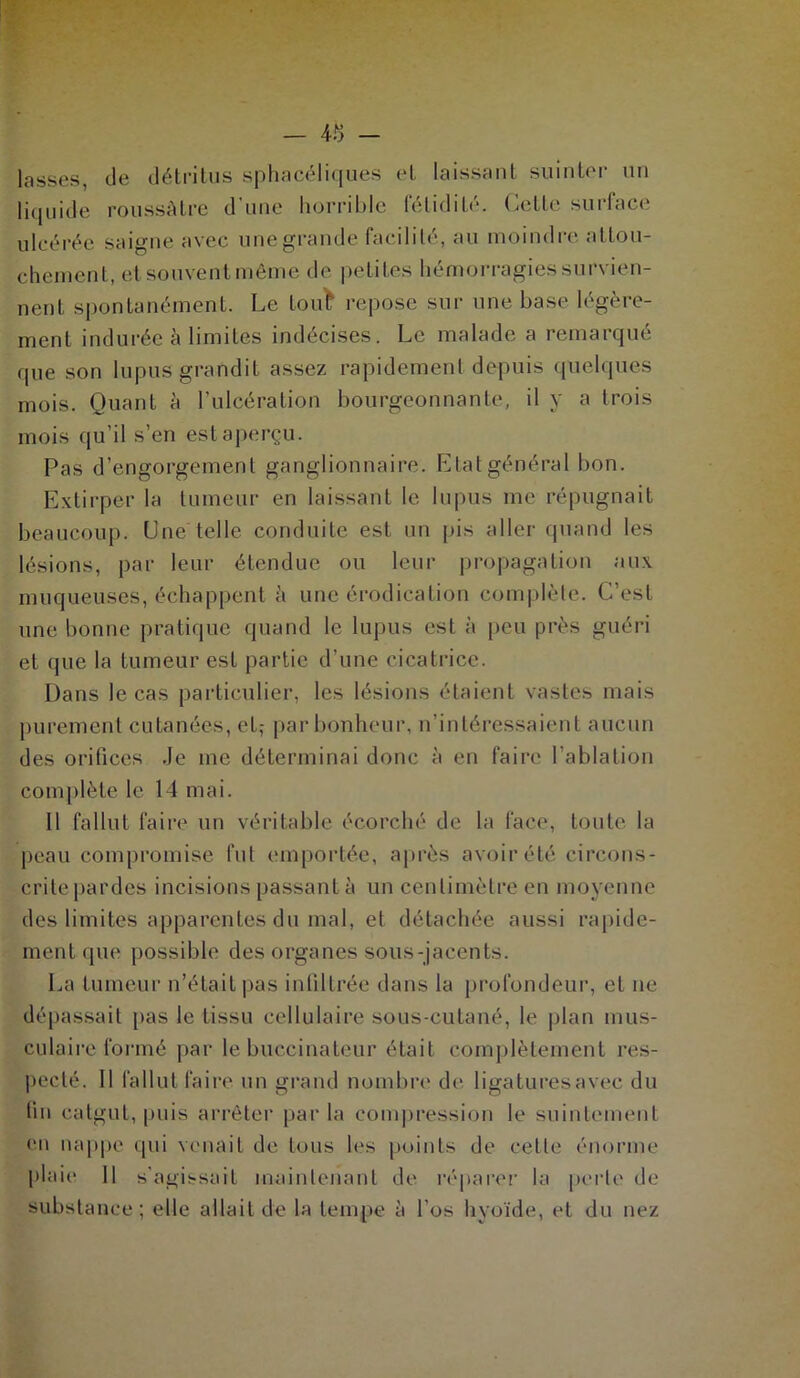 lasses, de détritus sphacélicjues et laissant suinter un liquide roussàtre d’une horrible fétidité. Cette surface ulcérée saigne avec une grande facilité, au moindre attou- chement, et souvent même de petites hémorragies survien- nent spontanément. Le tout repose sur une base légère- ment indurée à limites indécises. Le malade a remarqué que son lupus grandit assez rapidement depuis quelques mois. Quant à l’ulcération bourgeonnante, il y a trois mois qu’il s’en est aperçu. Pas d’engorgement ganglionnaire. Etat général bon. Extirper la tumeur en laissant le lupus me répugnait beaucoup. Une telle conduite est un pis aller quand les lésions, par leur étendue ou leur propagation aux muqueuses, échappent à une érodication complète. C’est une bonne pratique quand le lupus est à peu près guéri et que la tumeur est partie d’une cicatrice. Dans le cas particulier, les lésions étaient vastes mais purement cutanées, et,- par bonheur, n’intéressaient aucun des orifices .Je me déterminai donc à en faire l'ablation complète le 14 mai. Il fallut faire un véritable écorché de la face, toute la peau compromise fut emportée, après avoir été circons- crite pardes incisions passant à un centimètre en moyenne des limites apparentes du mal, et détachée aussi rapide- ment que possible des organes sous-jacents. La tumeur n’était pas infiltrée dans la profondeur, et ne dépassait pas le tissu cellulaire sous-cutané, le plan mus- culaire formé par le buccinateur était complètement res- pecté. Il fallut faire un grand nombre de ligaturesavec du lin catgut, puis arrêter parla compression le suintement en nappe qui venait de tous les points de cette énorme plaie 11 s’agissait maintenant de réparer la perle de substance; elle allait de la tempe à l’os hyoïde, et du nez