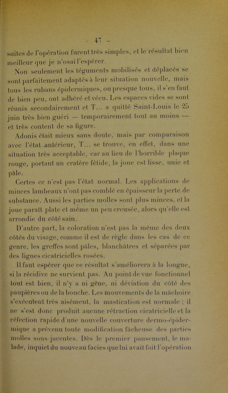 4-7 suites de l'opération furent très simples, et le résultat bien meilleur que je n’osai l'espérer. Non seulement les téguments mobilisés et déplacés se sont parfaitement adaptés à leur situation nouvelle, mais tous les rubans épidermiques, ou presque tous, il s’en faut de bien peu, ont adhéré et vécu. Les espaces vides se sont réunis secondairement et T... a quitté Saint-Louis le 25 juin très bien guéri — temporairement tout au moins — et très content de sa figure. Adonis était mieux sans doute, mais par comparaison avec l’état antérieur, T... se trouve, en effet, dans une situation très acceptable, car au lieu de l’horrible plaque rouge, portant un cratère fétide, la joue est lisse, unie et pâle. Certes ce n’est pas l’état normal. Les applications de minces lambeaux n’ont pas comblé en épaisseur la perte.de substance. Aussi les parties molles sont plus minces, et la joue paraît plate et même un peu creusée, alors qu’elle est arrondie du côté sain. D’autre part, la coloration n’est pas la même des deux côtés du visage, comme il est de règle dans les cas de ce genre, les greffes sont pâles, blanchâtres et séparées par des lignes cicatricielles rosées. 11 faut espérer que ce résultat s’améliorera à la longue, si la récidive ne survient pas. Au point de vue fonctionnel tout est bien, il n’y a ni gêne, ni déviation du côté des paupières on de la bouche. Les mouvements de la mâchoire s’exécutent très aisément, la mastication est normale ; il ne s’est donc produit aucune rétraction cicatricielle et la réfection rapide d’une nouvelle couverture derino-épider- mique a prévenu toute modification fâcheuse des parties molles sous-jacentes. Dès le premier pansement, le ma- lade, inquietdu nouveau faciès que lui avait fait l’opération