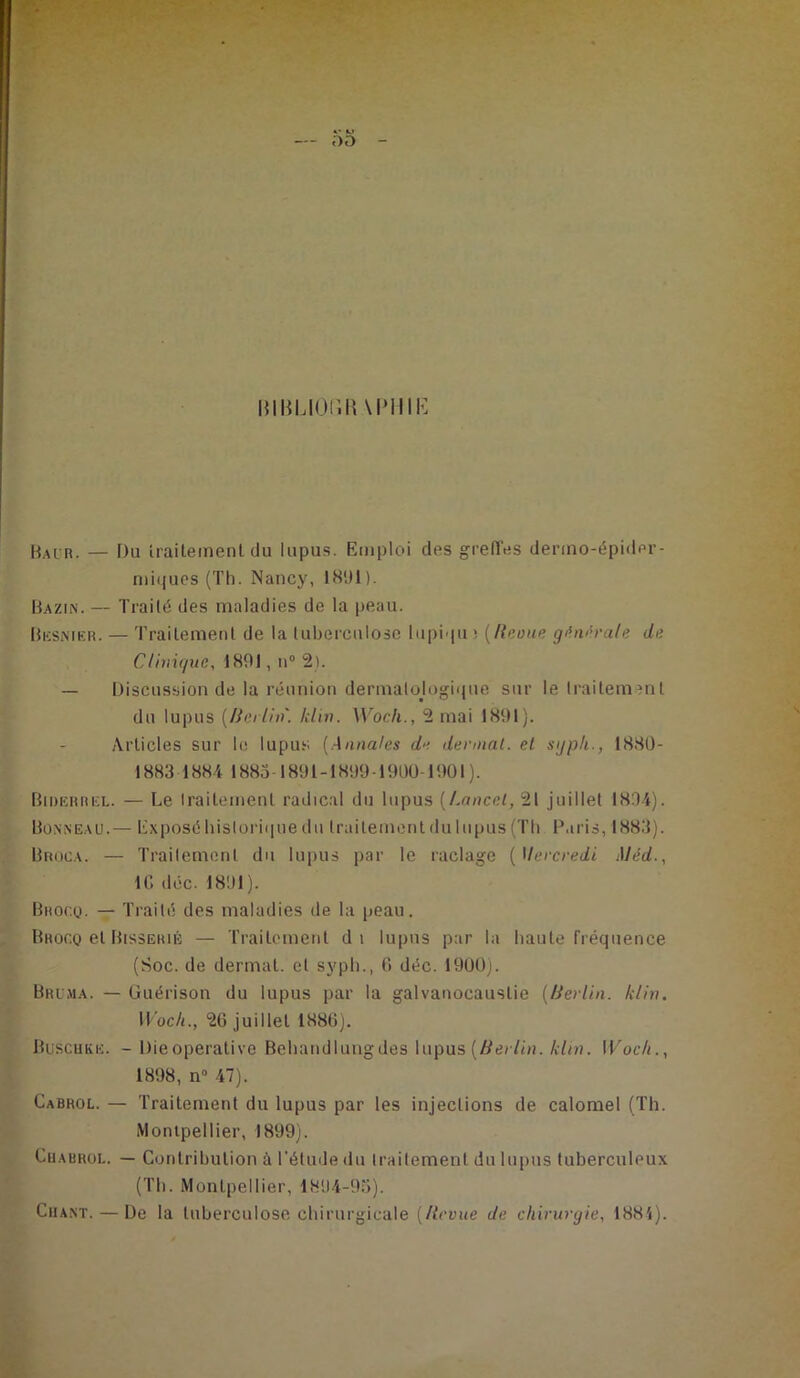 - DD - MliUOfïR \PMIK Bai r. — Du traitement du lupus. Emploi des greffes dermo-épider- niii|ues (Th. Nancy, 1891). Bazin. — Traité des maladies de la peau. Besnier. — Traitement de la tuberculose lupiqu ; (Reoue générale de Clinique, 1891, n0 2). — Discussion de la réunion dermatologique sur le traitement du lupus [Berlin, klin. Work., 2 mai 1891). Articles sur le lupus [Annales de dermat. et sijpk., 1880- 1883 1884 1885-1891-1899 1900-1901). Biderrel. — Le traitement radical du lupus [Lancet, 21 juillet 1894). Bonneau.— Exposé historique du traitement du lupus (Th Paris, 1883). Broca. — Traitement du lupus par le raclage ( Mercredi Mèd., IC déc. 1891). Bhoc.q. — Traité des maladies de la peau. Bhogq et Bissehié — Traitement di lupus par la haute fréquence (Soc. de dermat. et syph., 6 déc. 1900). Brima. — Guérison du lupus par la galvanocauslie [Berlin, klin. 11 oc/i., 26 juillet 1886). Buschke. - Dieoperative Behandlungdes lupus (Berlin, klin. Woch., 1898, n° 47). Cabrol. — Traitement du lupus par les injections de calomel (Th. Montpellier, 1899). Chabrol. — Contribution à l’étude du iraitement du lupus tuberculeux (Th. Montpellier, 1894-95). Chant. — De la tuberculose chirurgicale [Revue de chirurgie, 1881).