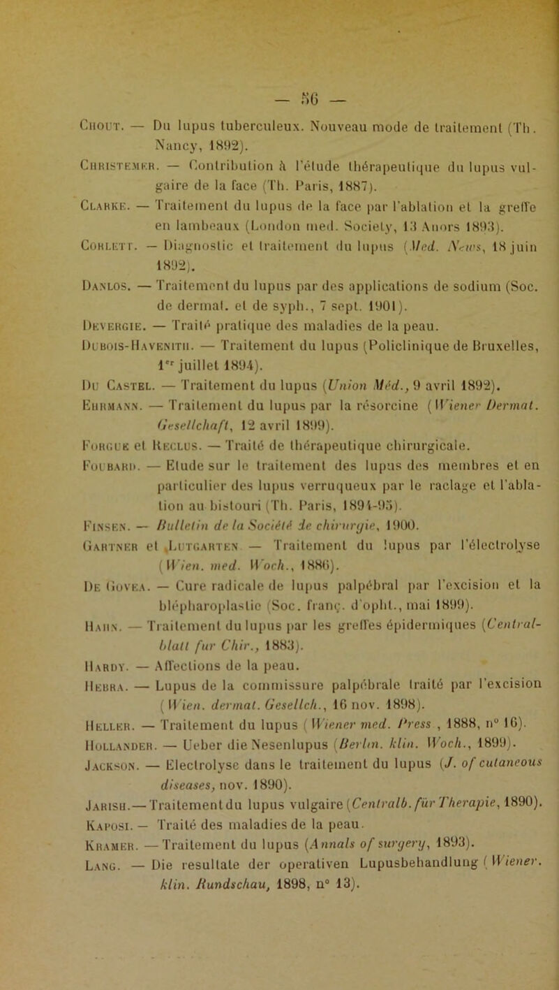 Ciiout. — Du lupus tuberculeux. Nouveau mode de traitement (Th. Nancy, 1892). Christemkr. — Contribution à l’élude thérapeutique du lupus vul- gaire de la face (Th. Paris, 1887). Clarke. — Traitement du lupus de la face par l'ablation et la greffe en lambeaux (London med. Society, 13 Anors 1893). CoHLETr. — Diagnostic et traitement du lupus [Med. N<ries, 18 juin 1892). Danlos. — Traitement du lupus par des applications de sodium (Soc. de dermal. et de syph., 7 sept. 1901). Devergie. — Traité pratique des maladies de la peau. Dubois-Havenitii. — Traitement du lupus (Policlinique de Bruxelles, 1er juillet 1894). Du Castel. — Traitement du lupus (Union Méd., 9 avril 1892). Lurmann. — Traitement du lupus par la résorcine [Wiener Dermat. (jesellcliaft, 12 avril 1899). Fougue et Reclus. — Traité de thérapeutique chirurgicale. Foubarii. —Elude sur le traitement des lupus des membres et en particulier des lupus verruqueux par le raclage et l’abla- tion au bistouri (Th. Paris, 1891-93). Finse.n. — Bulletin de la Société de chirurgie, 1900. Gartner et ,Litgartkn — Traitement du lupus par l’électrolyse ( Yl'ien. med. Work.. 1880). De Govea. — Cure radicale de lupus palpébral par l’excision et la blépharoplastie (Soc. franç. d'opht., mai 1899). Haiin. Traitement du lupus par les greffes épidermiques (Central- hlutl fur Chir., 1883). Hardy. — Affections de la peau. IIebra. — Lupus de la commissure palpébrale traité par l’excision [Wien. dermat. Gesellch., 16 nov. 1898). Helleh. — Traitement du lupus ( Wiener med. J'ress , 1888, nu 16). IIullander. — Ueber die Nesenlupus (Berlin. klin. Wocli., 1899). Jackson. — lileclrolysc dans le traitement du lupus (J. of culaneous diseases, nov. 1890). Jarisij.—Traitement du lupus vulgaire [Centrait), fur Thérapie, 1890). Kaposi. — Traité des maladies de la peau. Kramer. —Traitement du lupus [Annals of suryery, 1893). Lang. —Die resullale der operativen Lupusbehandlung ( Wiener, klin. Rundschau, 1898, n° 13).