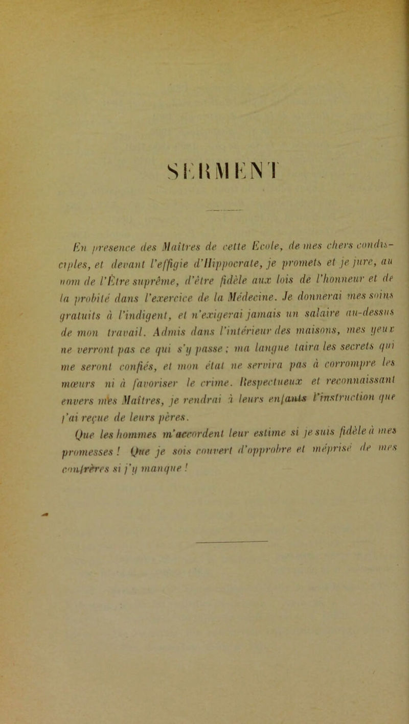 SIUM K NI En presence des Maîtres de cette ILcole, de mes cliers condis- ciples, et devant l’effigie d’Hippocrate, je promets et je jure, au nom de l’Etre suprême, d’être fidèle aux lois de I honneur et de la probile dans l’exercice de la Médecine. Je donnerai mes soins gratuits à l’indigent, et n'exigerai jamais un salaire au-dessus de mon travail. Admis dans l’intérieur des maisons, mes peut ne verront pas ce qui s'g liasse; ma langue taira les secrets qui me seront confiés, et mon état ne servira pas à corrompre les moeurs ni à favoriser le crime. Ilespectueux et reconnaissant envers mès Maîtres, je rendrai i leurs enjanl-s l instruction que l’ai reçue de leurs pères. Que les hommes m’accordent leur estime si je suis fidèle à mes promesses ! Que je sois rouvert d’opprobre et méprisé de mes conlrrres si j'g manque !