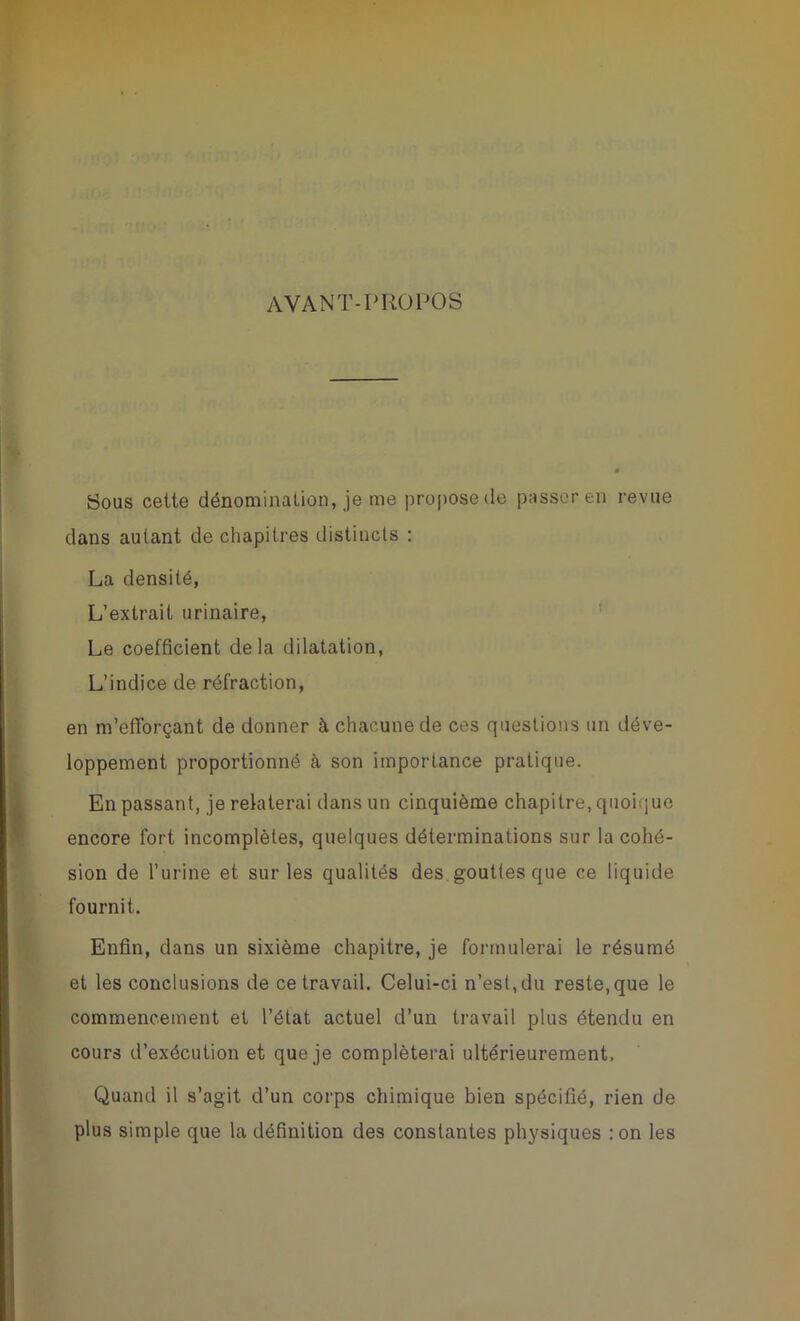 AVANT-PROPOS Sous cette dénomination, je me propose de passer en revue dans autant de chapitres distincts : La densité, L’extrait urinaire, Le coefficient delà dilatation, L’indice de réfraction, en m’efforçant de donner à chacune de ces questions un déve- loppement proportionné à son importance pratique. En passant, je relaterai dans un cinquième chapitre, quoique encore fort incomplètes, quelques déterminations sur la cohé- sion de l’urine et sur les qualités des gouttes que ce liquide fournit. Enfin, dans un sixième chapitre, je formulerai le résumé et les conclusions de ce travail. Celui-ci n’est,du reste,que le commencement et l’état actuel d’un travail plus étendu en cours d’exécution et que je compléterai ultérieurement. Quand il s’agit d’un corps chimique bien spécifié, rien de plus simple que la définition des constantes physiques :on les