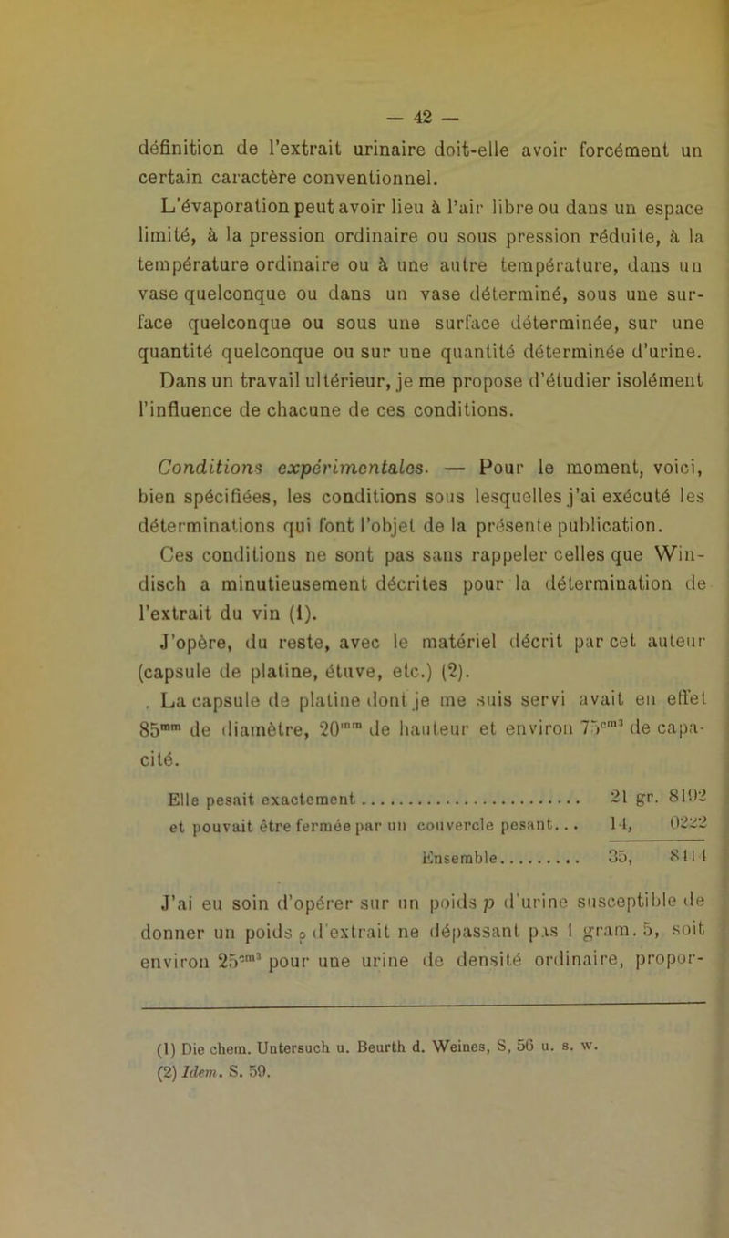 définition de l’extrait urinaire doit-elle avoir forcément un certain caractère conventionnel. L’évaporation peut avoir lieu à l’air libre ou dans un espace limité, à la pression ordinaire ou sous pression réduite, à la température ordinaire ou à une autre température, dans un vase quelconque ou dans un vase déterminé, sous une sur- face quelconque ou sous une surface déterminée, sur une quantité quelconque ou sur une quantité déterminée d’urine. Dans un travail ultérieur, je me propose d’étudier isolément l’influence de chacune de ces conditions. Conditions expérimentales. — Pour le moment, voici, bien spécifiées, les conditions sous lesquelles j’ai exécuté les déterminations qui font l’objet de la présente publication. Ces conditions ne sont pas sans rappeler celles que Win- disch a minutieusement décrites pour la détermination de l’extrait du vin (1). J’opère, du reste, avec le matériel décrit par cet auteur (capsule de platine, étuve, etc.) (2). . La capsule de platine dont je me suis servi avait en efiel 85mm de diamètre, 20mm de hauteur et environ 75e13 de capa- cité. Elle pesait exactement 21 gr. S1D2 et pouvait être fermée par un couvercle pesant... I l, 0222 Ensemble 35, 8111 J’ai eu soin d’opérer sur un poids p d'urine susceptible de donner un poids p d'extrait ne dépassant p is I grara.5, soit environ 25-m3 pour une urine de densité ordinaire, propor- (1) Die ehem. Untersuch u. Beurth d. Weiues, S, 56 u. s. w. (2) Idem. S. 59.