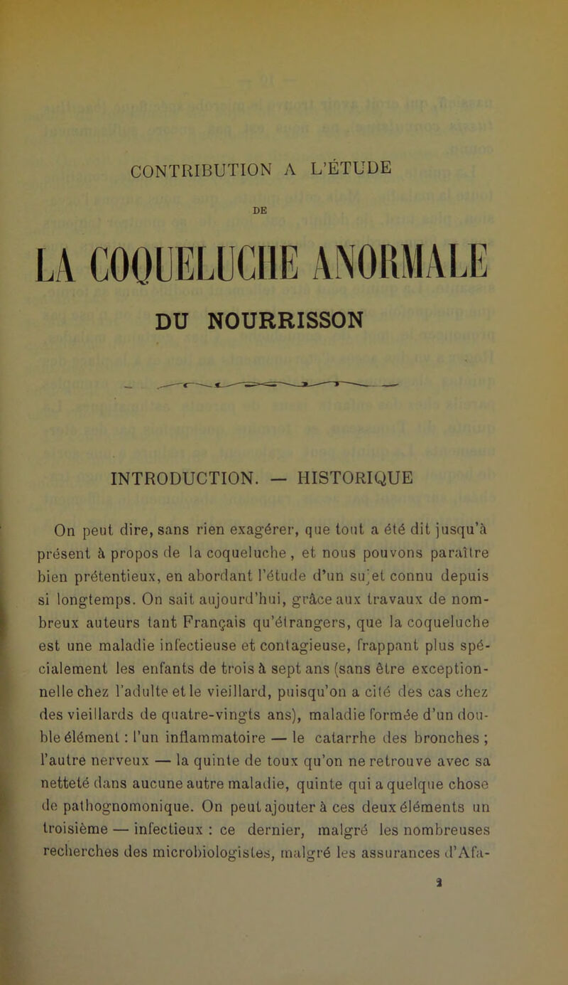 DE DU NOURRISSON INTRODUCTION. — HISTORIQUE On peut dire, sans rien exagérer, que tout a été dit jusqu’à présent à propos de la coqueluche , et nous pouvons paraître bien prétentieux, en abordant l’étude d’un sujet connu depuis si longtemps. On sait aujourd’hui, grâce aux travaux de nom- breux auteurs tant Français qu’étrangers, que la coqueluche est une maladie infectieuse et contagieuse, frappant plus spé- cialement les enfants de trois à sept ans (sans être exception- nelle chez l’adulte et le vieillard, puisqu’on a cité des cas chez des vieillards de quatre-vingts ans), maladie formée d’un dou- ble élément : l’un inflammatoire — le catarrhe des bronches ; l’autre nerveux — la quinte de toux qu’on ne retrouve avec sa netteté dans aucune autre maladie, quinte qui a quelque chose de pathognomonique. On peut ajouter à ces deux éléments un troisième — infectieux : ce dernier, malgré les nombreuses recherches des microbiologistes, malgré les assurances d’Afa- i