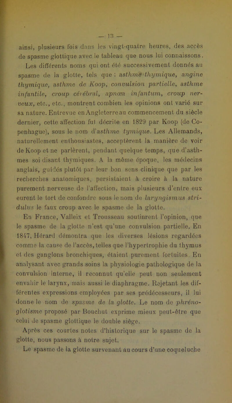 ainsi, plusieurs fois clans les vingt-quatre heures, des accès de spasme glottique avec le tableau que nous lui connaissons. Les différents noms qui ont été successivement donnés au spasme de la glotte, tels que : asthme thymique, angine thymique, asthme de Iioop, convulsion partielle, asthme infantile, croup cérébral, apnœa infantum, croup ner- veux, etc., etc., montrent combien les opinions ont varié sur sa nature. Entrevue en Angleterre au commencement du siècle dernier, cette affection fut décrite en 1829 par Koop (de Co- penhague), sous le nom d'asthme tymique. Les Allemands, naturellement enthousiastes, acceptèrent la manière de voir de Koop et ne parlèrent, pendant quelque temps, que d’asth- mes soi disant thymiques. A la même époque, les médecins anglais, guidés plutôt par leur bon sens clinique que par les recherches anatomiques, persistaient à croire à la nature purement nerveuse de l'affection, mais plusieurs d’entre eux eurent le tort de confondre sous le nom de laryngismus stri- dulus le faux croup avec le spasme de la glotte. En France, Valleix et Trousseau soutinrent l’opinion, que le spasme de la glotte n’est qu’une convulsion partielle, En 1847, Hérard démontra que les diverses lésions regardées comme la cause de l’accès, telles que l’hypertrophie du thymus et des ganglons bronchiques, étaient purement fortuites. En analysant avec grands soins la physiologie pathologique de la convulsion interne, il reconnut qu’elle peut non seulement envahir le larynx, mais aussi le diaphragme. Rejetant les dif- férentes expressions employées par ses prédécesseurs, il lui donne le nom de spasme de la glotte. Le nom de phrèno- glotisme proposé par Bouchut exprime mieux peut-être que celui de spasme glottique le double siège. Après ces courtes notes d’historique sur le spasme de la glotte, nous passons à notre sujet. Le spasme de la glotte survenant au cours d’une coqueluche