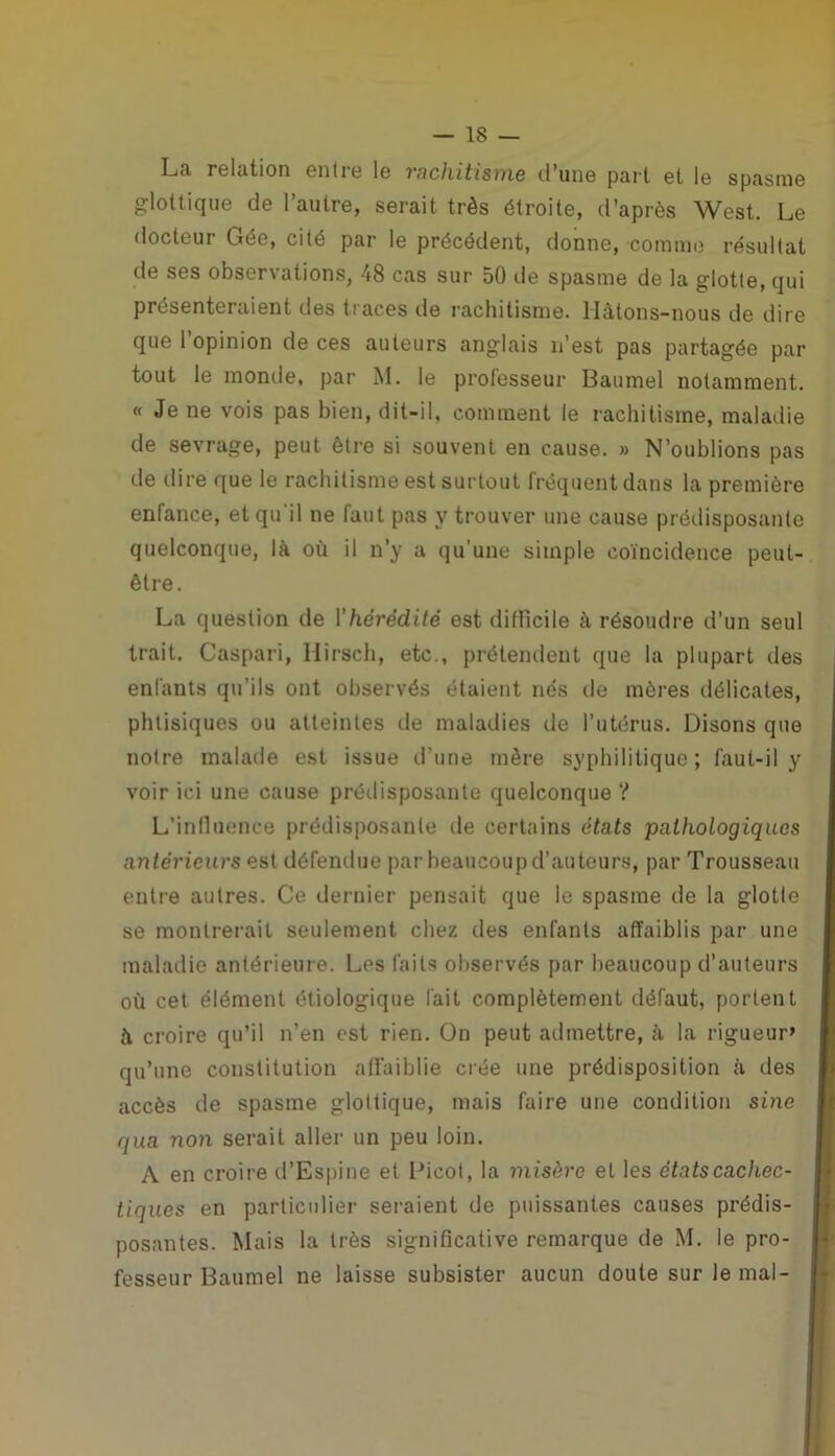 La relation entre le rachitisme d’une paî t et le spasme glottique de l’autre, serait très étroite, d’après West. Le docteur Gée, cité par le précédent, donne, comme résultat de ses observations, 48 cas sur 50 de spasme de la glotte, qui présenteraient des traces de rachitisme. Hàtons-nous de dire que l’opinion de ces auteurs anglais n’est pas partagée par tout le monde, par M. le professeur Baumel notamment. « Je ne vois pas bien, dit-il, comment le rachitisme, maladie de sevrage, peut être si souvent en cause. » N’oublions pas de dire que le rachitisme est surtout fréquent dans la première enfance, et qu'il ne faut pas y trouver une cause prédisposante quelconque, là où il n’y a qu’une simple coïncidence peut- être. La question de l'hérédité est difficile à résoudre d’un seul trait. Caspari, Hirsch, etc., prétendent que la plupart des enfants qu’ils ont observés étaient nés de mères délicates, phtisiques ou atteintes de maladies de l’utérus. Disons que notre malade est issue d’une mère syphilitique; faut-il y voir ici une cause prédisposante quelconque? L’influence prédisposante de certains états pathologiques antérieurs est défendue par beaucoup d’auteurs, par Trousseau entre autres. Ce dernier pensait que le spasme de la glotle se montrerait seulement chez des enfants affaiblis par une maladie antérieure. Les faits observés par beaucoup d’auteurs où cet élément étiologique fait complètement défaut, portent à croire qu’il n’en est rien. On peut admettre, à la rigueur» qu’une constitution affaiblie crée une prédisposition à des accès de spasme glottique, mais faire une condition sine qua non serait aller un peu loin. A en croire d’Espine et Licol, la misère et les états cachec- tiques en particulier seraient de puissantes causes prédis- posantes. Mais la très significative remarque de M. le pro- fesseur Baumel ne laisse subsister aucun doute sur le mal-