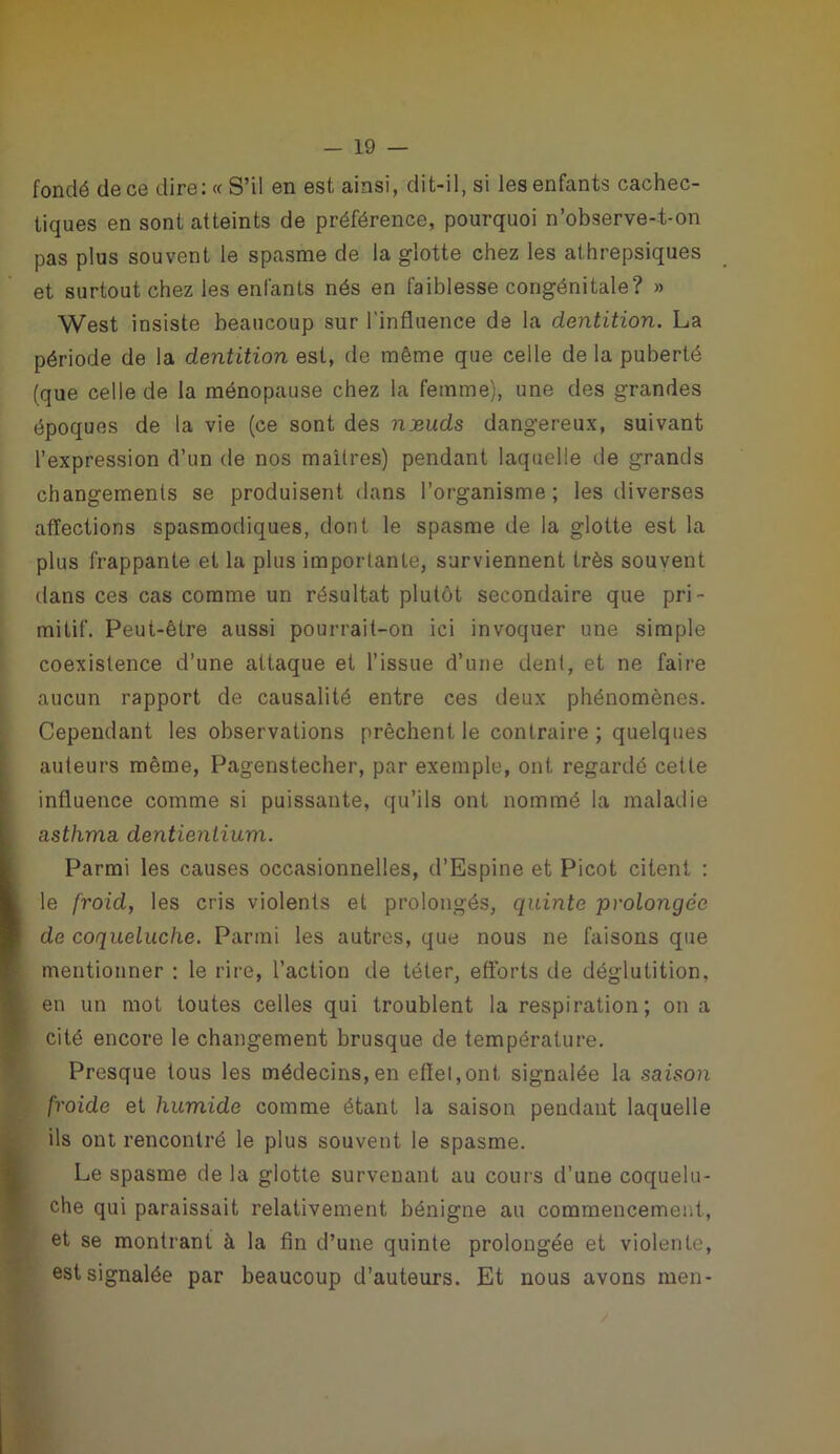 fondé de ce dire: « S’il en est ainsi, dit-il, si les enfants cachec- tiques en sont atteints de préférence, pourquoi n’observe-t-on pas plus souvent le spasme de la glotte chez les athrepsiques et surtout chez les enfants nés en faiblesse congénitale? » West insiste beaucoup sur l’influence de la dentition. La période de la dentition est, de même que celle de la puberté (que celle de la ménopause chez la femme), une des grandes époques de la vie (ce sont des njeuds dangereux, suivant l’expression d’un de nos maîtres) pendant laquelle de grands changements se produisent dans l’organisme; les diverses affections spasmodiques, dont le spasme de la glotte est la plus frappante et la plus importante, surviennent très souvent dans ces cas comme un résultat plutôt secondaire que pri- mitif. Peut-être aussi pourrait-on ici invoquer une simple coexistence d’une attaque et l’issue d’une dent, et ne faire aucun rapport de causalité entre ces deux phénomènes. Cependant les observations prêchent le contraire ; quelques auteurs même, Pagenstecher, par exemple, ont regardé cette influence comme si puissante, qu’ils ont nommé la maladie asthma dentienlium. Parmi les causes occasionnelles, d’Espine et Picot citent : le froid, les cris violents et prolongés, quinte prolongée de coqueluche. Parmi les autres, que nous ne faisons que mentionner : le rire, l’action de téter, efforts de déglutition, en un mot toutes celles qui troublent la respiration; on a cité encore le changement brusque de température. Presque tous les médecins,en effet,ont signalée la saison froide et humide comme étant la saison pendant laquelle ils ont rencontré le plus souvent le spasme. Le spasme de la glotte survenant au cours d’une coquelu- che qui paraissait relativement bénigne au commencement, et se montrant à la fin d’une quinte prolongée et violente, est signalée par beaucoup d’auteurs. Et nous avons men-