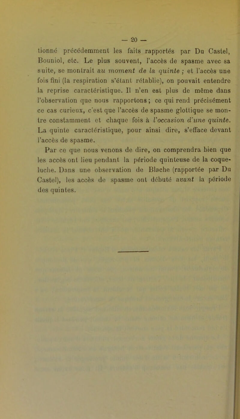 tionné précédemment les faits rapportés par Du Castel, Bouniol, etc. Le plus souvent, l’accès de spasme avec sa suite, se montrait au moment de la quinte ; et l’accès une fois fini (la respiration s’étant rétablie), on pouvait entendre la reprise caractéristique. Il n’en est plus de même dans l’observation que nous rapportons ; ce qui rend précisément ce cas curieux, c’est que l’accès de spasme glottique se mon- tre constamment et chaque fois à l'occasion d'une quinte. La quinte caractéristique, pour ainsi dire, s’efface devant l’accès de spasme. Par ce que nous venons de dire, on comprendra bien que les accès ont lieu pendant la période quinteuse de la coque- luche. Dans une observation de Blache (rapportée par Du Castel), les accès de spasme ont débuté avant la période des quintes.