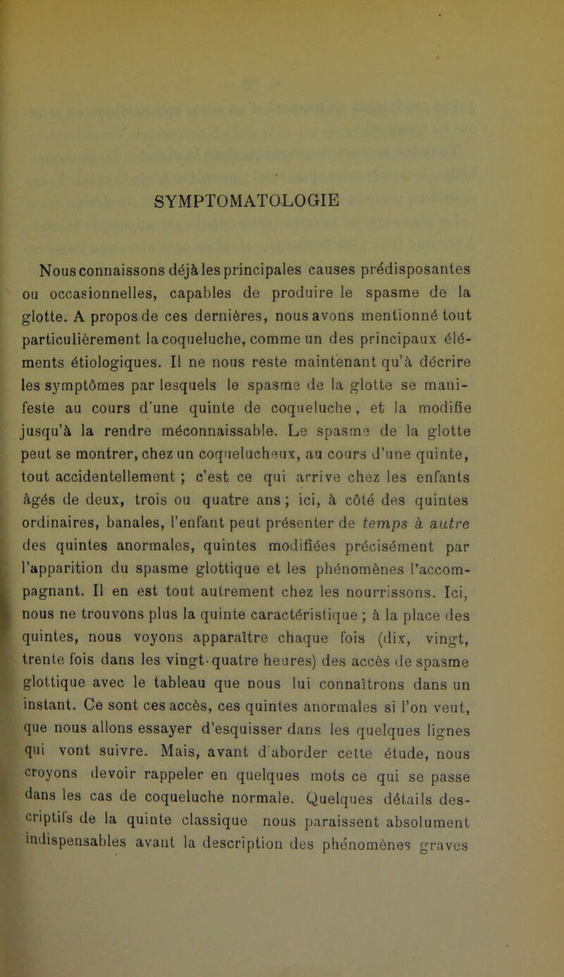 SYMPTOMATOLOGIE Nousconnaissons déjà les principales causes prédisposantes ou occasionnelles, capables de produire le spasme de la glotte. A propos de ces dernières, nous avons mentionné tout particulièrement la coqueluche, comme un des principaux élé- ments étiologiques. Il ne nous reste maintenant qu’à décrire les symptômes par lesquels le spasme de la glotte se mani- feste au cours d’une quinte de coqueluche, et la modifie jusqu’à la rendre méconnaissable. Le spasme de la glotte peut se montrer, chez un coquelucheux, au cours d’une quinte, tout accidentellement ; c’est ce qui arrive chez les enfants âgés de deux, trois ou quatre ans; ici, à côté des quintes ordinaires, banales, l’enfant peut présenter de temps à autre des quintes anormales, quintes modifiées précisément par (l’apparition du spasme glottique et les phénomènes l’accom- pagnant. Il en est tout autrement chez les nourrissons. Ici, nous ne trouvons plus la quinte caractéristique ; à la place des quintes, nous voyons apparaître chaque fois (dix, vingt, trente fois dans les vingt-quatre heures) des accès de spasme glottique avec le tableau que nous lui connaîtrons dans un instant. Ce sont ces accès, ces quintes anormales si l’on veut, que nous allons essayer d’esquisser dans les quelques lignes qui vont suivre. Mais, avant d'aborder cette étude, nous croyons devoir rappeler en quelques mots ce qui se passe dans les cas de coqueluche normale. Quelques détails des- criptils de la quinte classique nous paraissent absolument indispensables avant la description des phénomènes graves