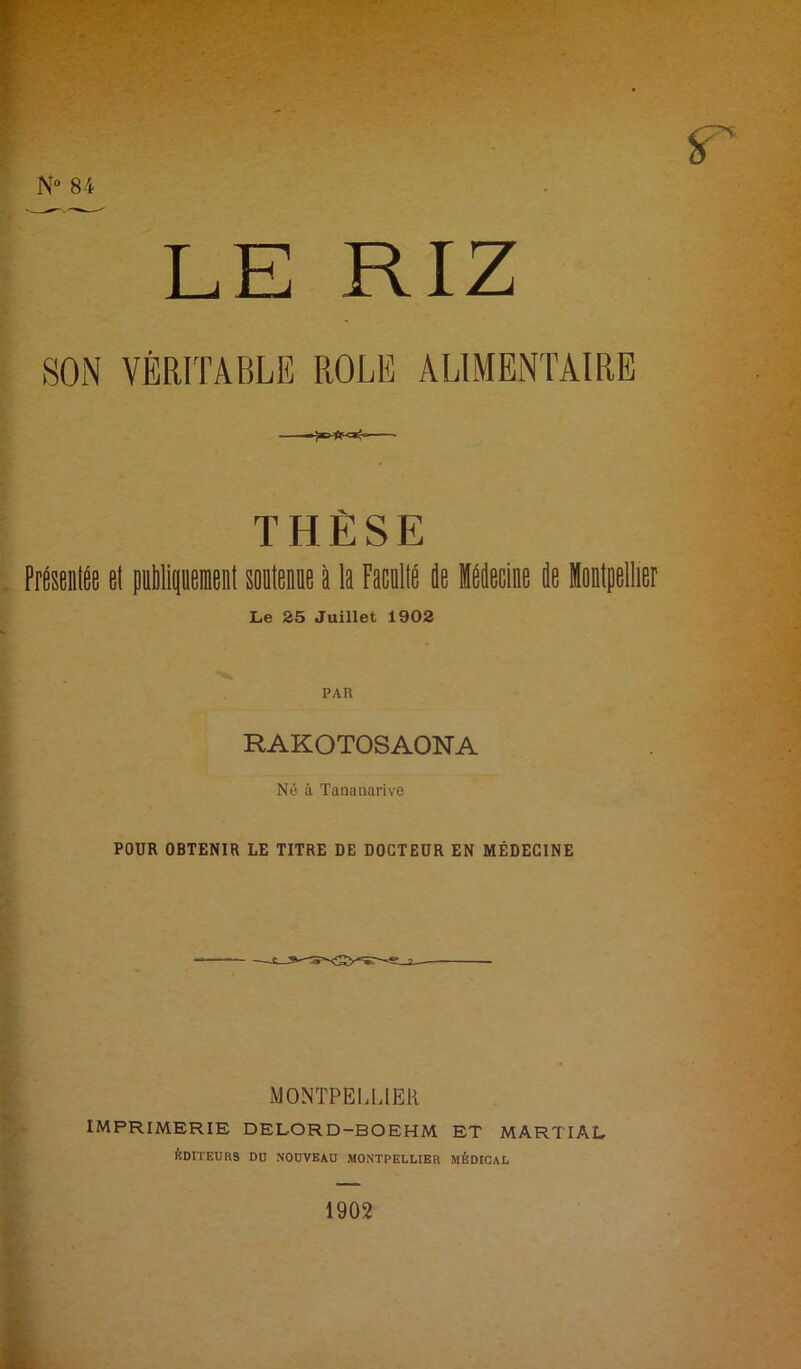 T'■ 'h*- N“ 84 LE RIZ SON VÉRITABLE ROLE ALIMENTAIRE THÈSE . PréstDlée el pilipeneal soitem à la Facallé ie Hecine de ielpellier Le 25 Juillet 1902 PAR RAKOTOSAONA Né à Tananarive POUR OBTENIR LE TITRE DE DOCTEUR EN MÉDECINE h MONTPEUJER IMPRIMERIE DELORD-BOEHM ET MARTIAL ÉDITEURS DU NOUVEAU MONTPELLIER MÉDICAL 1902