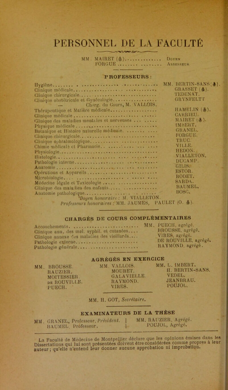 PERSONNEL DE LA FACULTÉ MM. MAIRET Doyhn EORGUE Asskssrur PROFESSEURS : Hygiène Clinique médicale Clinique chirurgicale (.Clinique ohslèlricale el (tynécologie — Charg. du Cours, M. VALLOIS. Th6rapeiili<|ue el Matière niédicaie Clinique tjiiuique des maladies meuti.les el nerveuses Physique médicale Botanique et Ilisloire naturelle médicaie Clinique chirurgicale Clini(]ue O|ditalmologiquo Chimie médicale cl Pharmacie '■ Physiologie llislologie Pathologie inleine Anatomie MM. RERTL\-SANS GRASSET (*). TEDENAT. GRYNEELTT IIAMELIN (*). CAHRIEU. MAIRET (4^). IMBERT. GRANEL. EORGUE. TRUC. VILLE. IlEDON. VIALLETON. UUCAMP. GILIS. Opérations el Appareils Microbiologie Médecine légale el Toxicologie Clinique lies malalies des euranls Anatomie pathologique ‘Üoyrn honorain-: M. l'rofesseuvi honoraires : .M.M. ESTOR. RODET. SARDA. BAUMEI HOSC. VIALLETON. .LAUMES, PAULET (O. *). ;*)• CHARGÉS DE COURS COMPLÉMENTAIRES Accouchemenls M.M. PUECIL agrégé. Cilini({U6 anii. (I03 mol. syphil. ol ciilunéos,.,. HllOUbSE, agiégé. Clinique annexe des maladies des vieillards VIRES, agrégé. Pathologie externe ^)E ROUVILLE, agrégé. Pathologie générale RAYMOND, agrégé. MM. BROUSSE. RAUZIER. MOITESSIER. DK ROÜVILLE. PUECIL AGRÉGÉS EN EXERCICE MM. VALLOIS. MOURET. GALAVIELLE. RAYMOND. VIRES. MM. L. IMBERT. IL BERTIN-SANS. VEDEL. JEANBRAU. POUJOL. MM. H. GOT, Secrétaire. EXAMINATEURS DE LA THÈSE MM. CiR.ANEL, Professeur, PrJjitfcnL 1 MM. RAUZIER, Agrégé. BAUMEL, Prôfesseur. | POUJOL, Agrégé. La Faculté de Médecine de Montpellier déclare que les opinions émises dans les Dissertations qui lui sont présentées doivent être considérées comme propres à leur auteur ; qu’elle n’entend leur donner aucune approbation ni improbatton.