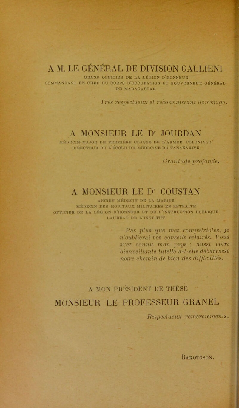 A M. LE GENERAL DE DIVISION GALLIENI GRAND OFFICIER DS LA LÉGION d'HONNEUR COMMANDANT EN CHEF DU CORPS D’OCCUPATION ET GOUVERNEUR GÉNÉRAL DF. MADAGASCAR 7Yè.ç respectueux et recnnnaissa7il hommuge. A MONSIEUR LE D^ JOURDAN MÉDECIN-MAJOR DE PREMIÈRE CLASSE DE l’aRMÉE COLONIALE' DIRECTEUR DE L ÉCOT.E DE MÉDECINE DE TANANARIVE Oraliliule profonde. A MONSIEUR LE D^ COUSTAN | ANCIEN MÉDECIN DE LA MARINE y MÉDECIN DES HOPITAUX MILITAIRES EN RETRAITE | OFFICIER DE LA LÉGION D’IIONNEUR ET DE L’INSTRUCTION PUULIQUE |1 LAURÉAT DE l’INSTITUT H i Pas plus que mes compatriotes, je S n'oublierài vos conseils éclairés. Vous avez connu mon pays ; aussi votre liienreillante tutelle a-t-elle débarrassé notre chemin de bien des dif/icultés. A MON l’RKSIDENT DE THÈSE MONSIEUR LE PROFESSEUR GRANEL Hespectueux remerciements. Rakotoson. I