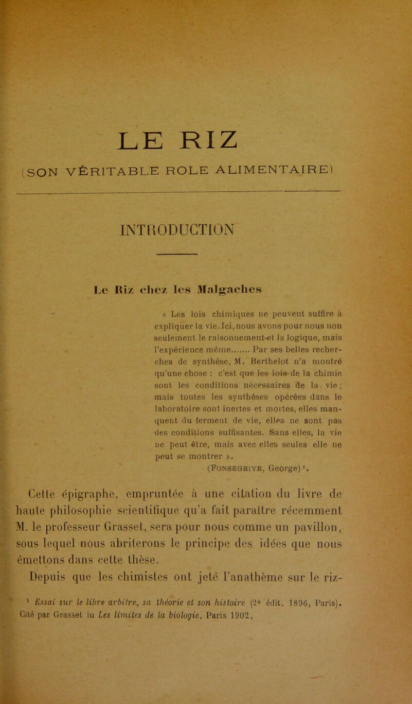 (SON VÉRITABLE ROLE ALIMENTAIRE) INTRODUCTION Le Hiz chez les Malgaches (I Les lois chimiques ne peuvent sulllre à expliquer la vie.Ici, nous avons pour nous non seulement le raisonnement-et la logique, mais l’expérience même Par ses belles recher- ches de synthèse, M. Berthelot n’a montré qu’une chose : c'est que les lois-de la chimie sont les conditions nécessaires de la vie ; mais toutes les synthèses opérées dans le laboratoire sont inertes et mortes, elles man- quent du ferment de vie, elles ne sont pas des conditions suffisantes. Sans elles, la vie ne peut être, mais avec elles seules elle ne peut se montrer ». (Fonsegrive, George)*. Cette épigraphe, empruntée à une citation du livre de haute philosophie scientilique qu’a fait paraître récemment M. le professeur Grasset, sera pour nous comme un pavillon, sous lequel nous abriterons le principe des idées que nous émettons dans cette thèse. Depuis que les chimistes ont jeté l’anathème sur le riz- ' Essai sur le libre arbitre, sa théorie et son histoire (‘2« édit. 1896, Paris). Cité par Grasset in Les limites de la biologie, Paris 1902,