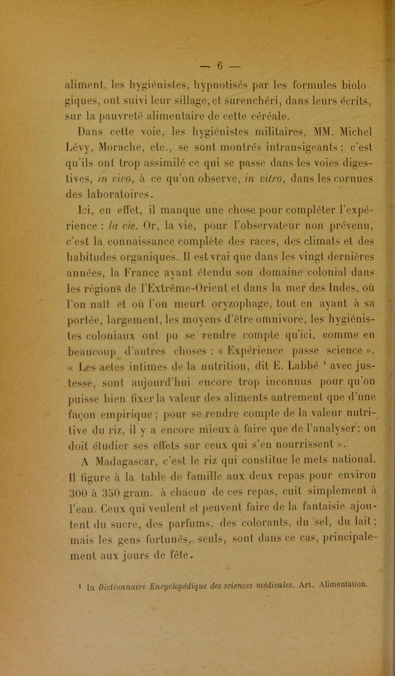 aliment, les hygiénistes, hypnotisés par les formules biolo giques, ont suivi leur sillage,et surenchéri, dans leurs écrits, sur la pauvreté alimentaire de cette céréale. Dans cette voie, les hygiénistes militaires, MM. .Michel Lévy, .Morache, etc., se sont montrés intransigeants; c’est qu’ils ont trop assimilé ce qui se passe dans les voles diges- tives, in vivo, à ce qu’on observe, in i'ilro, dans les cornues des laboratoires. Ici, en etfet, il manque une chose pour compléter l’expé- lâence : la vie. Or, la vie, pour l’observateur non j)révenu, c’est la connaissance comj)lcte des races, dos climats et des habitudes organiques. 11 est vrai (jue dans les vingt dernières années, la France ayant étendu son domaine colonial dans les régions de rF.xtrème-Oriont et dans la mer des Indes, où l’on naît et oii l’on meurt oryzophage, tout en ayant à sa j)ortée, largement, les moyens d’ètre omnivore, les hygiénis- tes coloniaux ont pu se rendre compte qu’ici, comme en beaucoup d’autres choses ; « Fxpérience passe science ». « Les actes intimes île la nutrition, dit F. Labbé ' avec jus- tesse, sont aujourd’hui encor’c trop inconnus |)Our qu’on pui.sse bien tixerla valeur des aliments autrement que d’une fa(;on empii’ique; pour se l’ondre compte de la valeur nutri- tive du riz, il y a encore mieux à faire que de l’analyser: on doit étudier ses ctVets sur ceux (jui s’en nourrissent ». A .Madagascar, c’est le riz (jui constitue le mets national. 11 ligure à la tahle de famille aux deux repas pour environ :300 à 350 grain, à chacun de ces repas, cuit simplement à l’eau, (leux qui veulent et jieuvent taire de la lantaisie ajou- tent du sucre, des parfums, des colorants, du sel, du lait; mais tes gens fortunés, seuls, sont dans ce cas, principale- ment aux jours de fêle. ' lu üiclionnairc Encyclopédique des sciences médicales. Arl. Alimenlalion.