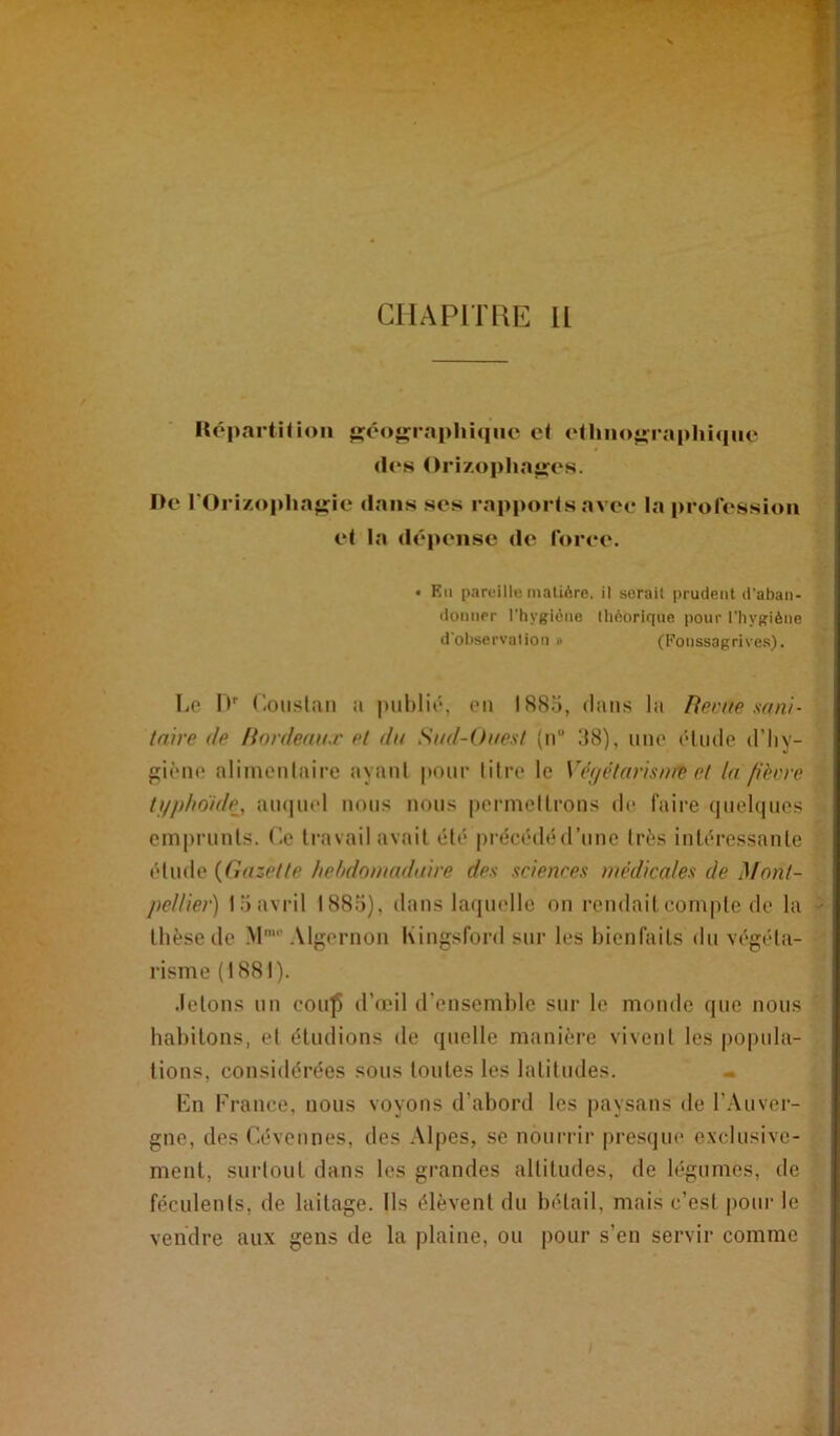 CIIAPITEIE II Hépnrtirioii *i:éo«îraplii(|iie c< oUino^raphique (l(‘s Orizophajrcs. I>e rOri/,opha<rie dans ses rapporlsavee la profession el la dépense de foree. • Kii pareille maliôre, il serait prudent d’aban- ilonner l'hygiène théorique pour l'hygiène d observation » (I^onssagrives). Le l*' Louslan ;i publié, en 1885, (buis ht Reçue sani- taire de Rnrdeau.r et du Sud-Ouest {n“ 58), une élude d’iiy- p;ièue alimeulnire ayaiil pour litre le Vêi/étarisnæ et la fièvre ti/jdiou/e, au(|U(d nous nous permellrons de faire (juebpies emprunts, (’e travail avait été |)récédéd’une très intéressante élude {Gazette hehdouuiduire des sciences médicales de Mont- pellier) loavril 1885), dans laquelle on rendaitcom|ile de la thèse de M“'Algernon Kingsford sur les bienfaits du végéta- risme (1881). .letons un cou^ d’œil d’ensemble sur le monde que nous habitons, el éludions de quelle manière vivent les popula- tions, considérées sous toutes les latitudes. « Kn France, nous voyons d’abord les paysans de l’Auver- gne, des Céveiines, des Alpes, se nourrir presque exclusive- ment, surtout dans les grandes altitudes, de légumes, de féculents, de laitage. Ils élèvent du bétail, mais c’est pour le vendre aux gens de la plaine, ou pour s’en servir comme