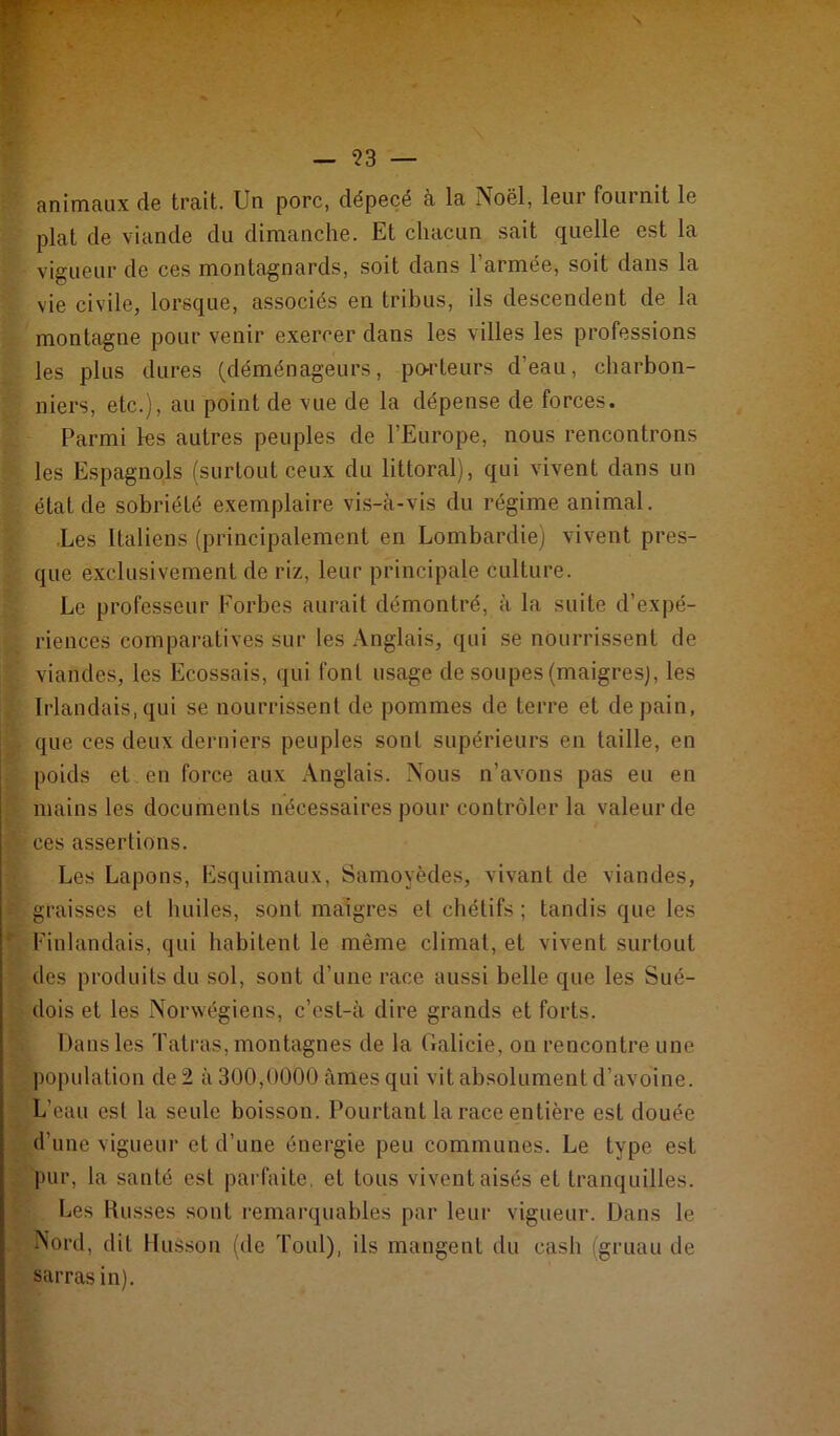 — ?3 — animaux de trait. Un porc, dépecé à la Noël, leur fournit le plat de viande du dimanche. Et chacun sait quelle est la vigueur de ces montagnards, soit dans l’armée, soit dans la vie civile, lorsque, associés en trihus, ils descendent de la montagne pour venir exercer dans les villes les professions les plus dures (déménageurs, po-rteurs d’eau, charbon- niers, etc.), au point de vue de la dépense de forces. Parmi les autres peuples de l’Europe, nous rencontrons les Espagnols (surtout ceux du littoral), qui vivent dans un état de sobriété exemplaire vis-à-vis du régime animal. .Les Italiens (principalement en Lombardie) vivent pres- que exclusivement de riz, leur principale culture. Le professeur Forbes aurait démontré, à la suite d’expé- riences comparatives sur les Anglais, qui se nourrissent de viandes, les Ecossais, qui font usage de soupes (maigres), les Irlandais, qui se nourrissent de pommes de terre et de pain, que ces deux derniers peuples sont supérieurs en taille, en poids et. en force aux Anglais. Nous n’avons pas eu en mains les documents nécessaires pour contrôler la valeur de ces assertions. Les Lapons, Esquimaux, Samoyèdes, vivant de viandes, graisses et huiles, sont maigres et chétifs ; tandis que les Finlandais, qui habitent le même climat, et vivent surtout des produits du sol, sont d’une race aussi belle que les Sué- dois et les Norwégiens, c’cst-à dire grands et forts. Dans les 'fatras, montagnes de la Cialicie, on rencontre une population de 2 à 300,0000 âmes qui vit absolument d’avoine. L’eau est la seule boisson. Pourtant la race entière est douée d’une vigueur et d’une énergie peu communes. Le type est pur, la santé est parfaite, et tous vivent aisés et tranquilles. Les Russes sont remarquables par leur vigueur. Dans le Nord, dit Musson (de Toul), ils mangent du cash (gruau de sarrasin).