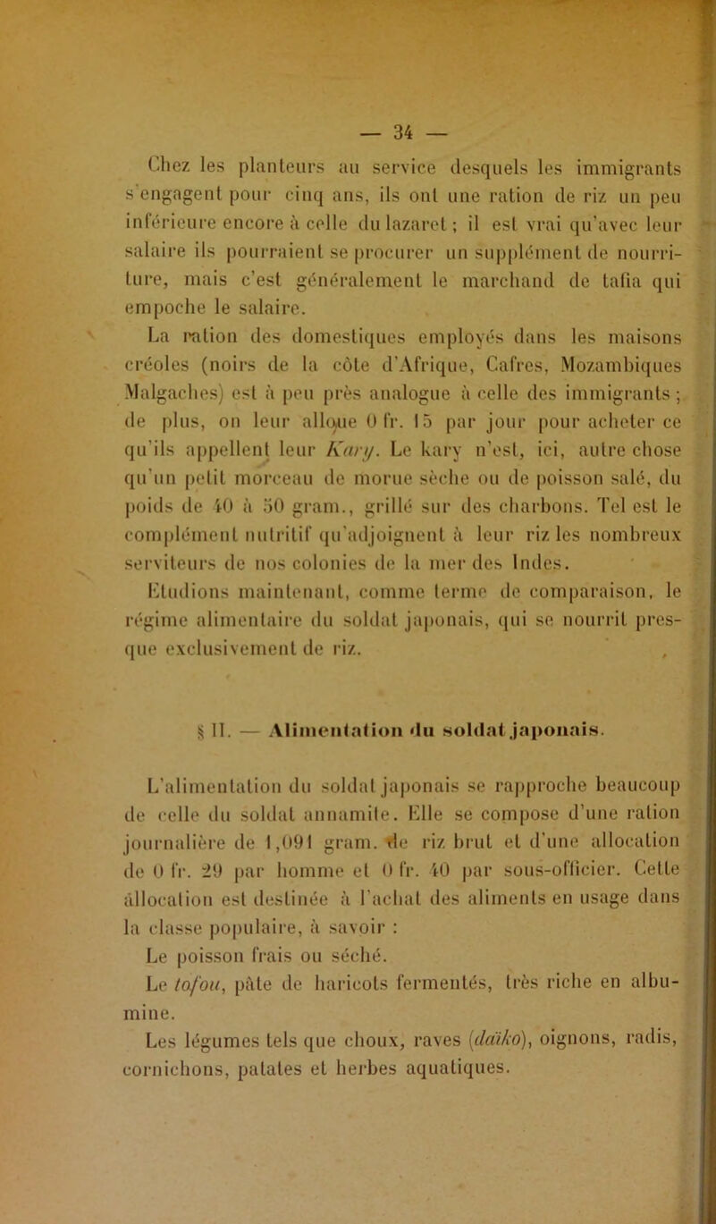 (-liez les planteurs au service desquels les immigrants s engagent pour cinq ans, ils ont une ration de riz un peu inlérieure encore à celle du lazaret ; il est vrai qu’avec leur salaire ils pourraient se procurei’ un supplément de nourri- ' turc, mais c’est généralement le marchand de tafia qui empoche le salaire. La l'atiou des domestiques employés dans les maisons créoles (noirs de la côte d’Afrique, Cafres, .Mozambiques Malgaches) est à peu près analogue à celle des immigrants; , de plus, on leur allt^ue O fr. 15 par jour pour acheter ce qu’ils appellent leur Kan/. Le kary u’est, ici, autre chose qu’un petit morceau île morue sèche ou de poisson salé, du j)oids de i(J à 50 gram., grillé sur des charbons. Tel est le complément nutritif qu'adjoignent à leur riz les nombreux serviteurs de nos colonies de la merdes Indes. Ltudions maintenant, comme terme de comparaison, le régime alimenlaii’e du soldat japonais, qui se nourrit près- i que exclusivement de riz. II. — Alinieiitation du HoIdaijnponniH. L’alimentation du soldat japonais se rapproche beaucoup de celle du soldat annamite. Llle se com[)Ose d’une ration jounudière de i,09t gram. rie riz brut et d’une allocation de 0 fr. 21) par homme et O fr. U) |)ar sous-ofticier. Cette âllocaliou est destinée à l’achat des aliments en usage dans la classe po|)ulaire, à savoir ; Le poisson frais ou séché. Le lofou, pâte de hai-icots fermentés, très riche en albu- mine. Les légumes tels que choux, raves {da'i/io), oignons, radis, cornichons, patates et herbes aquatiques.