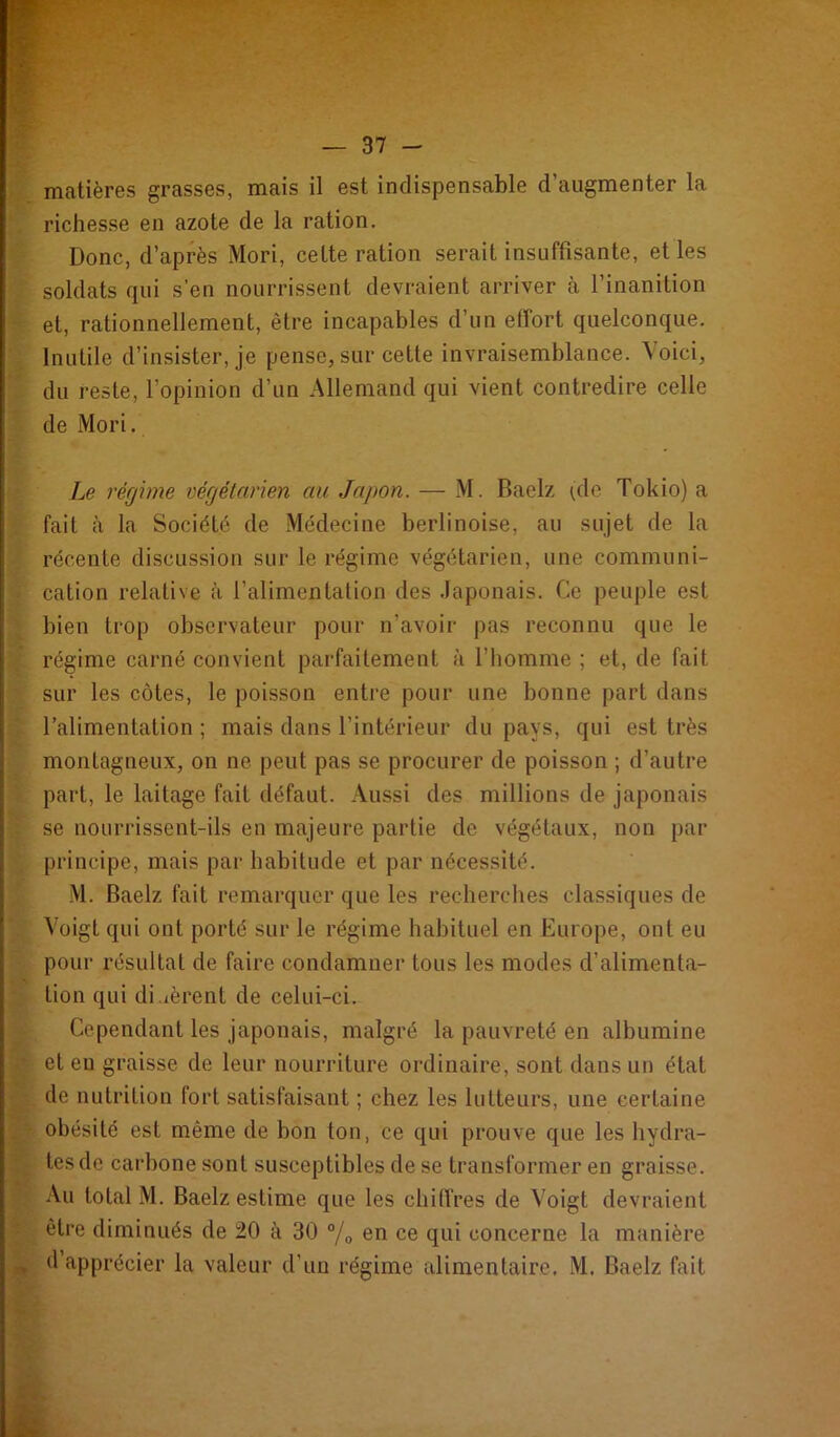 V- — 37 - matières grasses, mais il est indispensable d’augmenter la richesse en azote de la ration. Donc, d’après Mori, cette ration serait insuffisante, et les soldats qui s’en nourrissent devraient arriver à l’inanition et, rationnellement, être incapables d’un effort quelconque. Inutile d’insister, je pense, sur cette invraisemblance. Voici, du reste, l’opinion d’un Allemand qui vient contredire celle de Mori. Le régime végétarien au Japon. — M. Baelz ^de Tokio) a fait à la Société de Médecine berlinoise, au sujet de la récente discussion sur le régime végétarien, une communi- cation relative à l’alimentation des .laponais. Ce peuple est bien trop observateur pour n’avoir pas reconnu que le régime carné convient parfaitement à l’homme ; et, de fait sur les côtes, le poisson entre pour une bonne part dans l’alimentation ; mais dans l’intérieur du pays, qui est très montagneux, on ne peut pas se procurer de poisson ; d’autre part, le laitage fait défaut. Aussi des millions de japonais se nourrissent-ils en majeure partie de végétaux, non par principe, mais par habitude et par nécessité. M. Baelz fait remarquer que les recherches classiques de Voigt qui ont porté sur le régime habituel en Europe, ont eu pour résultat de faire condamner tous les modes d’alimenta- tion qui di.ièrent de celui-ci. Cependant les japonais, malgré la pauvreté en albumine et en graisse de leur nourriture ordinaire, sont dans un état de nutrition fort satisfaisant ; chez les lutteurs, une certaine obésité est même de bon ton, ce qui prouve que les hydra- tes de carbone sont susceptibles de se transformer en graisse. Au total M. Baelz estime que les chiffres de Voigt devraient être diminués de 20 à 30 % en ce qui concerne la manière